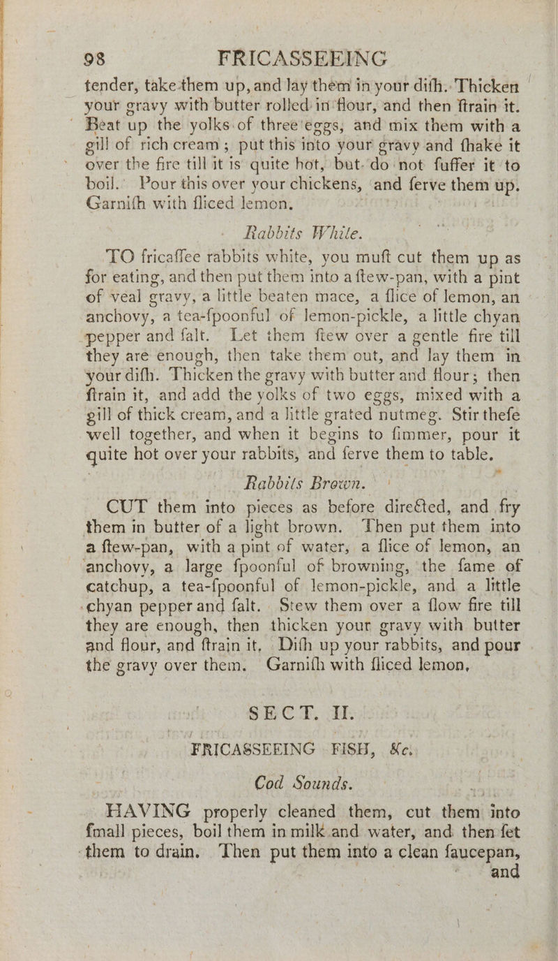 tender, take-them up, and lay them in your dith.. Thicken your gravy with butter rolled in flour, and then ftrain it. - ‘Beat up the yolks.of three'eggs, and mix them with a gill of rich cream ; put this into your gravy and fhake it over the fire till it is quite hot, but do not fuffer it to boil.’ Pour this over your chickens, and ferve them up. Garnifh with fliced lemon. | Rabbits White. TO fricaffee rabbits white, you muff cut them up as for eating, and then put them into a ftew-pan, with a pint of veal gravy, a little beaten mace, a flice of lemon, an anchovy, a tea-fpoonful of lemon-pickle, a little chyan pepper and falt. Let them ftew over a gentle fire till they are enough, then take them out, and lay them in your difh. Thicken the gravy with butter and flour; then ftrain it, and add the yolks of two eggs, mixed with a gill of thick cream, and a little grated nutmeg. Stir thefe well together, and when it begins to fimmer, pour it quite hot over your rabbits, and ferve them to table. Rabbits Brown. CUT them into pieces as before dire€ted, and fry them in butter of a light brown. Then put them into a ftew-pan, with a pint of water, a flice of Jemon, an ‘anchovy, a large fpoonful of browning, the fame of catchup, a tea-fpoonful of lemon- pickle, and a little -chyan pepper and falt. Stew them over a flow fire till they are enough, then thicken your gravy with butter and flour, and haan it, Dith up your tabite. and pour the gravy over them. Garnifh with fliced lemon, > SECT. II. FRICASSEFING FISH, Sc. Cod Sounds. HAVING properly cleaned them, cut ane into fmall pieces, boil them in milk and water, and then fet sin to drain. Then put them into a clean faucepan, * and