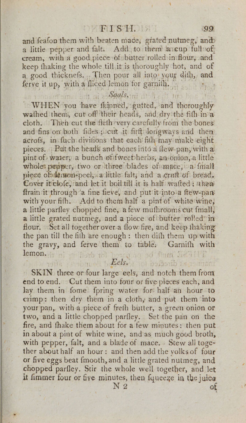 and feafon them with beaten mace; pine nutmeg, anc a little pepper and falt. Add to them) fascup fulloof, cream, with a good piece of: butter rolled -in:flaur,. and keep fhaking the whole tillit is thoroughly hot, and of — a good thicknefs. .. Then pour all into: youg dith,, “ ferye it up, with a fliced Jemon for garnifh, | . Seals. nore ae ' WHEN: you ae fhinwed, ogutted,. and ‘Yotoughiy -wathed them, cut off their heads, and, dry the fifh inva cloth, Then cut the fleth’very carefully from the bones and ‘fins om both fides:;:cut it: fiett: longways and then’ acrofs, in: fuch. divifions that each’ fh may make eight pieces. | Pat the heads and bones into a ftew-pan, with a pint of waters a bunch of: fweebherbs, anonion,-a little wholes peyiper, two or three ‘blades of:anace,' a. {mall piece odéimonspeel,» acittle: falty and a craft ‘of bread. Cover it clofe, and let it boiltill it is half wafted: shen ftrain ‘it through’a fine fieve, and put itdntoia ftew-pan with your fith. Add to them half a pint of white wine; a little parfley chopped fine, afew mufhrooms cut fmall, a little grated nutmeg, and a piece of butter rolled” in: flour, Set all togetherover.a flow fire, and keep fhaking _ the pan till the fith are enough: then difh them up‘ with the gravy, and oye them to table: a with lemon. i) Perey”! |, Eels. cast 4 SKIN theta or four large: eels, and dotoh them bbe end toend. Cut them into four or five pieces each, and Jay them in fome fpring water for: half an hour to crimp: then dry them in a cloth; and-put them ‘into your pan, witha piece of frefh butter, a green onion or two, and a little chopped parfley. Set the pan on the fire, and fhake them about for a few minutes: then put in about a pint of white wine, andas much good broth, with pepper, falt, and a blade of mace. - Stew all toge- ther about half an hour: and then add the yolks of four _or five eggs beat {mooth, and a little grated nutmeg, and chopped parfley. Stir the whole weil together, and let it EEE four or fye minutes, then fyueeze in the j a Z re)