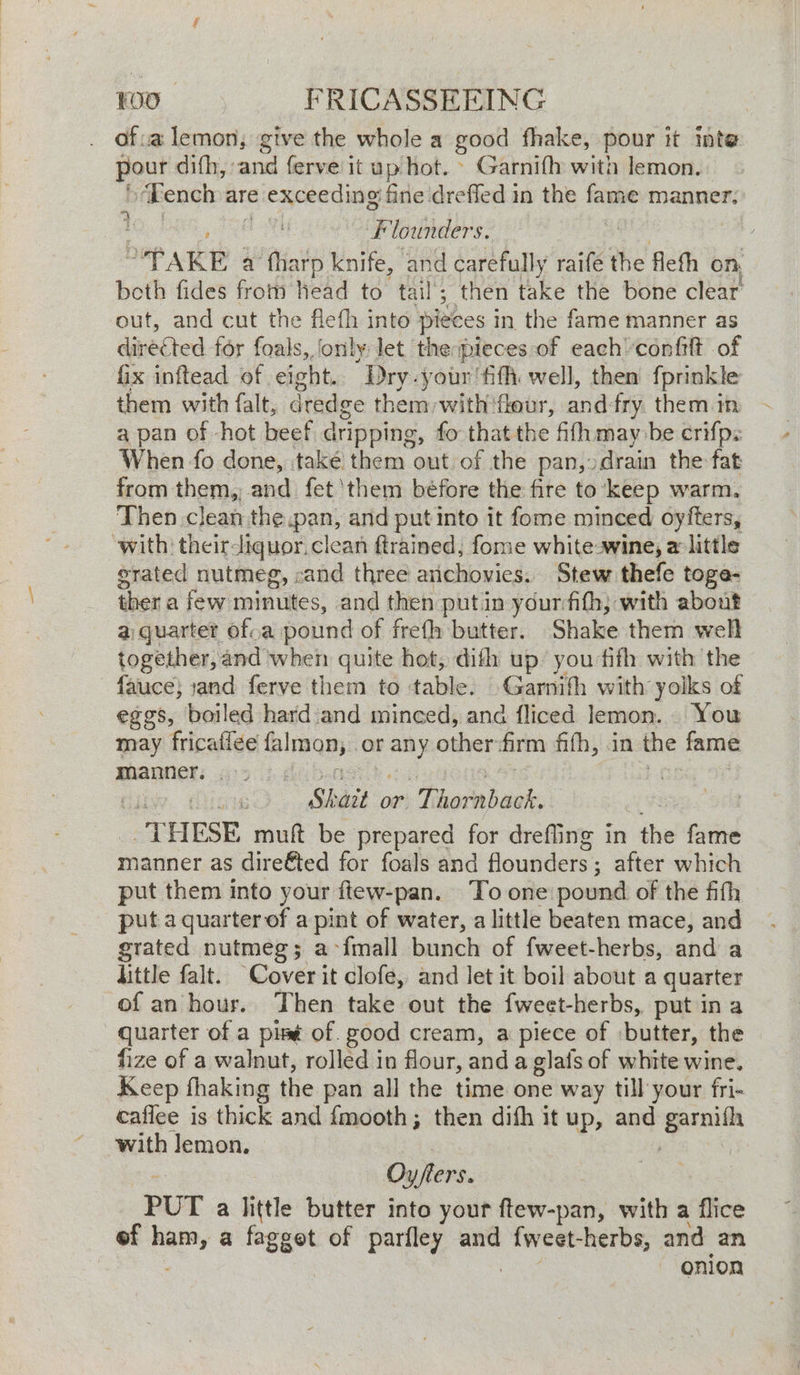 . Ofva lemon, give the whole a good fhake, pour it Inte pour difh, and ferve it up hot. © Garnifh with lemon. “Tench are exceeding fine dreffed in the fame manner. Founders. / -PAKE a fharp knife, and carefully raife the fleth on, beth fides from head to tail; then take the bone clear out, and cut the flefh into pieces in. the fame manner as directed for foals, ‘only let the pieces of each confit of fix inftead of eight. ‘Dry -your fifi well, then fprinkle them with falt, dredge them with'fleur, and-fry them in a pan of -hot beef dripping, fo that the fifh may be crifp: When fo done, ‘take them out of the pan, drain the fat from them, and fet ‘them béfore the fire to keep warm. Then clean the.pan, and put into it fome minced oyfters, with: theirdiquor. clean ftrained, fome white-wine, a little grated nutmeg, cand three arichovies. Stew thefe toge- ther a few minutes, and then putin yourfith, with about a quarter ofva pound of freth butter. Shake them well together, and when quite hot, difh up you fifh with the fauce; :and ferve them to table. Garnith with yolks of eggs, boiled hard and minced, and fliced lemon. You may fricailee fal PQ}! or any other firm ffh, in the fame manner. | | Shait or. Thoraback, “THESE muft be prepared for drefling in the fame manner as dire&ted for foals and founders: ; after which put them into your ftew-pan. To one pound of the fifth put a quarter of a pint of water, a little beaten mace, and grated nutmeg; a> {mall Lanbh of fweet-herbs, and a little falt. Cover it clofe, and let it boil about a quarter of an hour. Then take out the fweet-herbs, put in a quarter of a pit of. good cream, a piece of ‘butter, the fize of a walnut, rolled in flour, anda glats of white wine. Keep thaking the pan all the time one way till your fri- caflee is thick and {mooth; then difh it up, and garnifh with lemon. Oy/flers. PUT a little butter into yout ftew-pan, with a flice of aie a fagget of parfley and ——, and an | onion