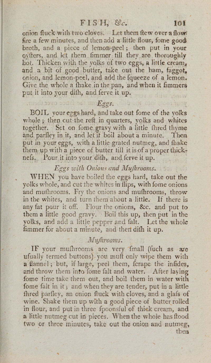 maaan | Sage onion ftuck with two cloves. | Let them ftew over a flow fire a few minutes, and then add a little four, fome good: oyfters, and let them_fimmer till they. are. thoronghly — hot. Thicken with the yolks of two eggs, a little creamy and a bit of good butter, take out the ham, faggot, onion, and lemon- -peel, and add the {queeze of a lemon. Give the whole a thake j in the pan, and when it fimmers put it into your qh, and ferve it up. 7 Loge gS. ‘BOIL your eggs ke and take out fome of the yolks together. Set on fome. gravy with a little fhred thyme and pariley in it, and Jet it boil about a minute. Ther put in your eggs, with a little grated nutmeg, and fhake them, up with a piece of butter till it is,of a proper thick- nefs, Pour it into your difh, and ferve it up. Eggs t with Onions and Mushrooms. WHEN you have boiled the eggs hard, take out the yolks whole, and cut the whites in flips, with fome onions and mufhrooms. Fry the onions and mufhrooms, throw in the whites, and turn them about a little. If there is them a little good gravy. Boil this up, then put in the yolks, and add a little pepper and falt. Let the whole fimmer for about a minute, and then difh it up. Mufhrooms. IF your mufhrooms are very fmall (fuch as are ufually termed buttons). ie muft only wipe them with a flannel; but, if large, peel them, fcrape the infides, and thitaw then into Tome falt and water. After laying fome time take them out, and boil them in water with — fome falt in it; and when they are tender, put in a little fhred parfley, an onion ftuck with cloves, and a glafs of in flour, and put in three fpoonsful of thick cream, and a little nutmeg cut in pieces. When the whole has ftood two or three : minutes, take out the onion and nutmeg, then