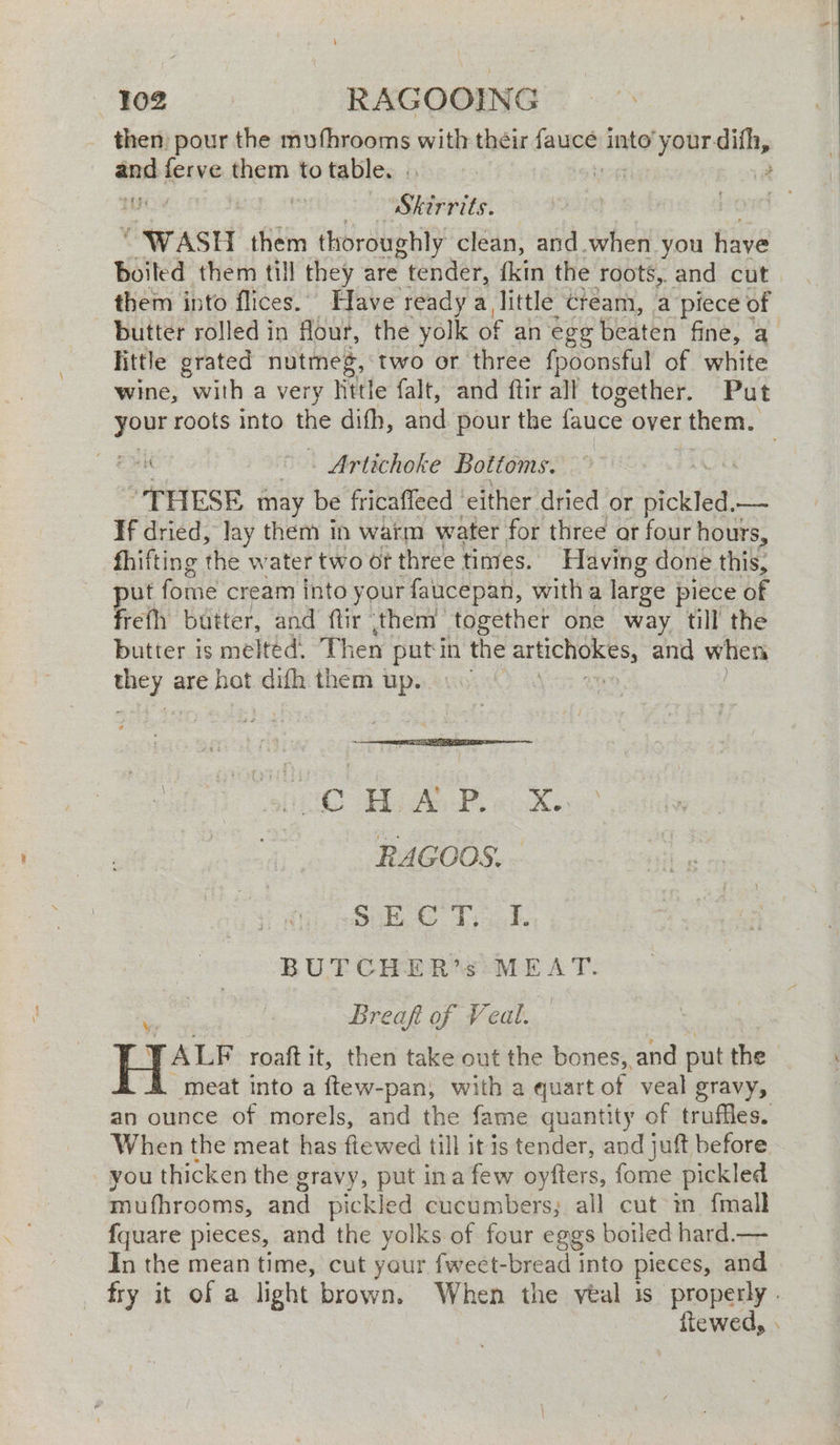 «102 RAGOOING _ then pour the mufhrooms with their fence into’ your. vee ant spine them to table. . | Skirrits. WASH them thoroughly clean, and. when you have Boiled them till they are tender, {kin the roots, and cut. them into flices.. Have ready a, little Cream, a piece of butter rolled in flour, the yolk of an egg beaten fine, a little grated nutmeg, two or three fpoonsful of white wine, with a very little falt, and ftir all together. Put yes roots into ie dith, and pour the fauce over them. eek “. Artichoke Bottoms. “THESE may be fricaffeed either dried or nickled, — If dried, lay them in warm water for three or four hours, fhifting the water two of three tines. Having done this, ut fome cream Into your faucepan, with a large piece of frefh butter, and ftir them together one way till the butter is melted. Then putin the pleco and when bee are deg difh them up. de sO Ab ee we Re RAGOOS. Se Vids BUTCHER’s MEAT. Breaft of Veal. | JALF roaft it, then take out the bones, and put the meat into a ftew-pan, with a quart of veal gravy, an ounce of morels, and the fame quantity of truffles. When the meat has fiewed till it is tender, and juft before you thicken the gravy, put ina few oyfters, fome pickled mufhrooms, and pickled cucumbers; all cut in {mall {quare pieces, and the yolks of four eggs boiled hard.— In the mean time, cut your fweet-bread into pieces, and fry it of a light brown. When the veal is properly . fiewed, .