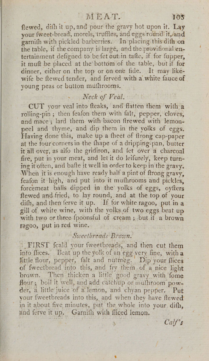 fRewed, difh it up, and pour the gravy hot upon it. Lay your {weet-bread, morels, truffles, and eggs round it,and garnith with pickled barberries. In placing this difh on the table, if the company. is largé, and the provifional en- tertainment defigned to be fet outsin tafte, if for fupper, — it muft be placed at the’ bottom of the table, but if for dinner, either on the top or on one fide. It may like- wife be ftewed tender, and ferved with a white fauce of young peas or button mufhrooms, : ~ Neck of Veal. CUT your veal into fteaks, and flatten them with‘a rolling-pin ; then feafon them with falt, pepper, cloves, and mace; lard them. with bacon ftrewed with lemon- peel and thyme, and dip them in the volks of eggs. Having done this, make up a fheet of flrong cap-paper at the four corners in the fhape of a dripping-pan, butter it all ovey, as alfo the gridiron, and fet over'a charcoal fire, put in your meat, and let it do leifurely, keep turn- ing it often, and bafte it well in order to keep in the gravy, When it is enough have ready half a pint of ftrong gravy, feafon it high, and put into it mufhrooms and pickles, forcemeat balls dipped in the’ yolks of eggs, oyfters ftewed and-fried, to lay round, and at the top of your difh, and then ferve it up. If for white ragoo, put in a gill of white wine, with the volks of two eggs eA up with two or three fpoonsful of cream; but if a brown ragoo, put in red. wine. tiny ' Sweetbreads Brown. + FIRST fcald your fweetbreads, and then cut them info flices. eat up the yolk of an egg very fine, witha little flour, pepper, falt and nutmeg. Dip your flices © of fweetbread into this, and fry them,of a nice light “brown. Then thicken a little good gravy with ‘fome flour; boil it well, and add catchup or mufhroom pow- _ der, a little'juice of a lemon, and chyan pepper. Put your fweetbreads into this, and when they have ftewed’ in it about five minutes, put the whole into your. difh, and ferye itup. Garnifh with fliced lemon, ; Calf’s