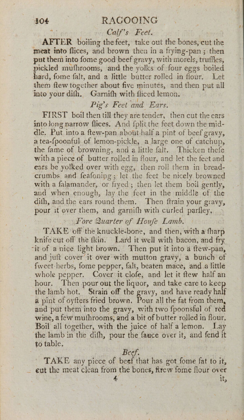 404 | ae oe 745 - Calf’s Feet. AFTER boiling the feet, take out the bones, cut ie meat into flices, and brown then in a ft ying-pan ; then put them into feet good beef gravy, with morels, truffles, iy mufhrooms, and the yolks of four eggs boiled chard, fome falt, and a little butter rolled in flour. Let then ftew together about five minutes, and then put all Into your dith, Garnifh with fliced lemon. Pig's Feet Vout Ears. FIRST boil then till they are tender, then cut the ears into Jong narrow flices. And fplit the feet down the mid- dle. Put into a ftew-pan about-half a pint of beef gravy, a tea-fpoonful of lemon-pickle, a large one of catchup, the fame of browning, and a little fait. Thicken thefe witha piece of butter rolled in flour, and let the fect and ears be yolked over with egg, then roll them in bread- crumbs and feafoning; let the feet be nicely browned with a falamander,. or ” fryed ; ; then let them boil gently, and when enough, lay the feet in the middle of: the difh, and the ears ; round them. Then ftrain your gravy, pour it over them, and garnifh with curled parfley, fore Quarter of Houfe Lamb. TAKE off the knuckle-bone, and then, with a fare knife cut off the fkin. Lard it well with Bacen, and fry. “it of a nice light brown. ‘Then put it into 4 ftew-pan, - and juft cover it over with mutton gravy, a bunch of - fweet-herbs, fome pepper, falt, beaten mace, and.a little whole pepper. Cover it clofe, and let it ftew half an hour. Then pour out the liquor, and take care to keep the lamb hot. 5train off the gravy, and have ready half a pint of oyfters fried brown. Pour all the fat from them, - and put them into the gravy, with two fpoonsful of red wine, afew mufhrooms; and a bit of butter rolled in flour. Boil all together, with the juice of half'a lemon. Lay ‘the lamb in the dith, pour the fauce over it, and. fend it to table. Beef. TAKE any piece of beef that has got fome fat to it, ~ cut the meat clean from the bones, Rrew fome flour over | 4 ,