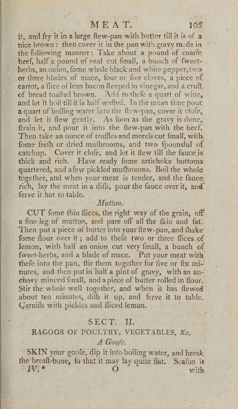 it, ba fry it in a large ftew-pan with butter till it is of a nice brown: then cover it in the pan with gravy made in the following manner: Take about a pound of coarfe beef, half a pound of veal cut {mall, a bunch of fweet- herbs, an onion, fome whole black and white pepper, two ‘or three blades of mace, four or five cloves, a piece of -¢arrot, a flice of lean bacon fteeped in vinegar, and a cruft of bread toafted brown. Add to thefe a quart of wine, and let it boil till itis half wafted. In the mean time pour. a quart of boiling water into the ftew-pan, cover it clofe,. and let it ftew ‘gently. As foon as the gravy is done, ftrain it, and pour it into the fiew-pan with the beef. Then take an ounce of truffles and morels cut fmall, with. fome frefh or dried mufhrooms, and two {ooonsful of catchup. Cover it clofe, and let it ftew till the fauce is. thick and rich. Have ready fome artichoke bottoms quartered, and afew pickled mufhrooms. Boil the whole _ together, and when your meat is tender, and the fauce. ‘rich, lay the meat ina difh, pour the fauce over It, and Mutton. CUT fome thin flices, the right way of the grain, off a fine leg of mutton, and pare off all the {kin and fat. ‘Then puta piece of butter into your ftew-pan, and fhake _ fome flour over it ; add to thefe two or three flices of ~Jemon, with half an onion cut very fmall, a bunch of. fweet-herbs, and a blade of mace. Put your meat with nutes, and then putin half a pint of gravy, with an an- chovy minced fmall, and apiece of butter rolled in flour. Stir the whole well together, and when it has ftewed | about ten minutes, dith it up, and ferve it to table. Garnith with pickles and iliced lemon. nee. ECT). HL | | -RAGOOS. OF POULTRY, VEGETABLES, Sc. A Goofe. SKIN your goole, dip it into boiling water, and break the oo -bone, fo that it may lay quite flat. Seafon it ae sk Sone O _ with