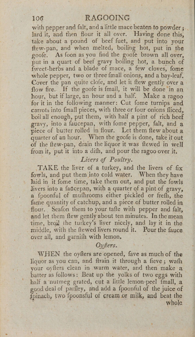 with pepper and falt, and a little mace beaten to powder 3... lard it, and then flour it all over. Having done this, take about a pound of beef fuet, and put into your ftew-pan, and when melted, boiling hot, put in the goofe. As foon as you find the goofe brown all over, put in a quart of beef gravy boiling hot, a bunch of {weet-herbs and a blade of mace, a few cloves, fome whole pepper, two or three fmall onions, and a bay-leaf. Cover the pan quite clofe, and let 1 ftew gently over a - ‘flow fire.. If the goofe is {mall, it will be done ‘in an — hour, but if large, an hour and a half. Make a ragoo for it in the following manner: Cut fome turnips and carrots into {mall pieces, with three or four onions fliced, boil all enough, put them, with half a pint of rich beef gravy, into a faucepan, with fome pepper, falt, and a piece of butter rolled in flour. Let them ftew about a quarter of an hour. When the goofe is done, take it out of the ftew-pan, drain the liquor it was ftewed in well from it, put it into a difh, and pour the ragoo over it. me — Livers of Poultry. TAKE the liver of a turkey, and the livers of fix fowls, and put them into cold water. When they have Jaid in it fome time, take them out, and put the fowls — livers into a fatcepan, with a quarter of a pint of gravy, a fpoonful of mufhrooms either pickled or frefh, the fame quantity of catchup, anda piece of butter rolled in _ flour. Seafon them to your tafte with pepper and falt, and let them ftew gently about ten minutes. In the mean time, bral the turkey’s liver nicely, and lay it in the middle, with the {tewed livers round it. Pour the fauce over all, and garnifh with lemon, i) | | Oyfers. WHEN the oyfters are opened, fave as much of the liquor as you can, and ftrain it through a fieve; wafh your oyfters clean in warm water, and then make a batter as follows: Beat up the yolks of two eggs with half a nutmeg grated, cut a little lemon-peel {mall, a good deal of parfley, and add a fpoonful of the juice of ipinach, two fpoonsful of cream or milk, and beat the ae : | — whole