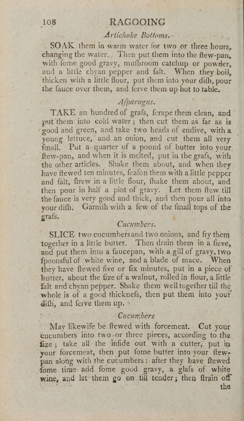 \ ‘ 108 ‘RAGOOING | Artichoke Bottoms. : . SOAK them in warm water for two or three hours, changing the water., Then put them into the ftew-pan, with fome good gravy, mufhroom catchup or powder, and a little chyan pepper and falt. When they boil, thicken with a little flour, put them into your dith, pour the fauce over them, and ferve them up hot to table. Afparagus. TAKE an hundred of grafs, fcrape them clean, and put them into cold water; then cut them as far as is good and green, and take two heads of endive, witha — young lettuce, and an onion, and cut them all very {mall. Put a quarter of a pound of butter into your, ftew-pan, and when it is melted, put in the grafs, with the other articles. Shake them about, and when they have ftewed ten minutes, feafon them with alittle pepper and falt, ftrew in a little flour, fhake them about, and then pour in half a pint-of gravy. Let them ftew. till the fauce is very good and thick, and then pour all into your difh. Garnith with a few of the fmall tops of the grafs. : ag - | ; | , Cucumbers. ~ SLICE two cucumbersand two onions, and fry them together in a little butter. Then drain them in a fieve, and put them into a faucepan, with a gill of gravy, two fpoonsful of white wine, anda blade of mace. When they have ftewed five or fix minutes, put in a piece of “butter, about the fize of a walnut, rolledin flour, a little {alt and chyan pepper. Shake them well together till the whole is of a good thicknefs, then put them into your difh, and ferve them up, » 4S gon tS Pe RC enters May likewife be ftewed with forcemeat.. Cut your cucumbers into two-or three pieces, according to the faze; take all the ‘infide out with a cutter, put ip your forcemeat, then put fome butter into your ftews pan along with the cucumbers :. after they have ftewed fome time add. fome good gravy, a glafs of white wine, and let’ them go on till tender; then ftrain off GR RE | | ros SUS