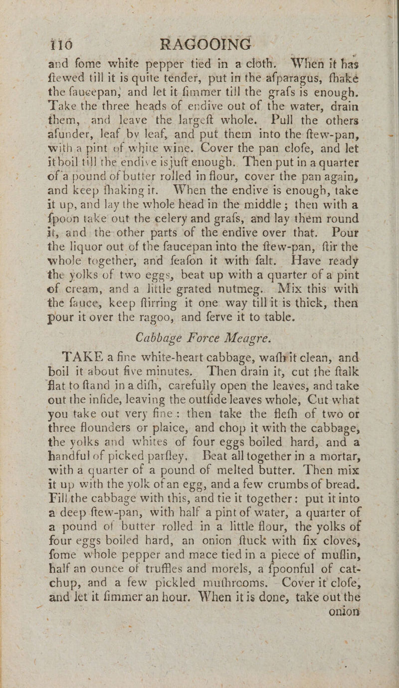 and fome white pepper tied in a cloth. When it has ftewed till it is quite tender, put in the afparagus, fhaké the faucepan, and let it fimmer till the grafs is enough. Take the three heads of endive out of the water, drain them, . and leave the largeft whole. Pull the others: afunder, leaf by leaf, and put them into the ftew-pan, with a pint of white wine. Cover the pan clofe, and let it boil till the endive isjuft enougb.. Then put in a quarter of a pound of butter rolled in flour, cover the pan again, and keep fhakingir. When the endive is enough, take it up, and Jay the whole head in the middle; then with a it, and the other parts of the endive over that. Pour the liquor out of the faucepan into the ftew-pan, ftir the - whole together, and feafon it with falt. Have ready the yolks of two eggs, beat up with a quarter of a pint of cream, anda little grated nutmeg. Mix this with the fauce, keep ftirring it one way tillit is thick, then pour it over the ragoo, and ferve it to table. Cabbage Force Meagre. TAKE a fine white-heart cabbage, waflrit clean, and boil it about five minutes. Then drain it, cut the ftalk out the infide, leaving the outfide leaves whole, Cut what you take out very fine: then take the flefh of two or three flounders or plaice, and chop it with the cabbage, the yolks and whites of four eggs boiled hard, and a handful of picked parfley, Beat all together in a mortar, with a quarter of a pound of melted butter. Then mix it up with the yolk of an egg, anda few crumbs of bread. Fill the cabbage with this, and tie it together: put it into a deep ftew-pan, with half a pint of water, a quarter of a pound of butter rolled in a little flour, the yolks of four eggs boiled hard, an onion ftuck with fix cloves, fome whole pepper and mace tied in a piece of muflin, half an ounce of truffles and morels, a fpoonful of cat- chup, and a few pickled muthreoms. - Cover it clofe, and let it fimmer an hour. When it is done, take out the . . onion ke oe