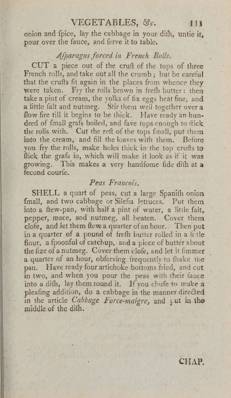 a VEGETABLES, &amp;c. dik onion and fpice, lay the cabbage in your. difh, untie it, pour over the fauce, and ferve it to table, tHe et > Afparagus forced in French Rolls. CUT a piece out of the cruft of the tops of three French rolls, and take out all the crumb; but be careful that the crufts fit again in the places from whence they were taken. Fry the rolls brown in frefh butter: then take a pint of cream, the yolks of fix eggs beat fine, and a little falt and nutmeg. Stir them weil together overa flow fire till it begins to be thick. Have ready an hun- dred of fmall grafs boiled, and fave tops enough to ftick the rolis with. - Cut the reft of the tops fmall, put them into the cream, and fill the loaves with them. Before you fry the rolls, make holes thick in the top crufts to {tick the grafs in, which will make it look as if it was growing. his makes a very handfome fide difh at a fecond courfe. Cy ; Peas Franco’s. SHELL a quart of peas, cut a large Spanifh onion fmall, and two cabbage or Silefia lettuces. Put them into a ftew-pan, with half a pint of water, a little falt, pepper, mace, and nutmeg, all beaten. Cover them clofe, and Jet them ftew a quarter ofanhour.. Then put. in a quarter of a pound of frefh butter rolled in a litle flour, a fpoonful of catchup, anda piece of butter about the fize of anutmeg. Cover them clofe, and let it fimmer _ a quarter of an hour, obferving frequently to fhake the pan. Have ready four artichoke bottoms fried, and cut | in two, and when you pour the peas with their fauce into a difh, lay themround it. If you chufe to make a- pleafing addition, do a cabbage in the manner direfted in the article Cabbage Force-maigre, and jut in the middle of the difh. CHAP,
