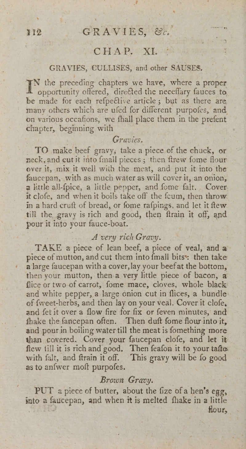 aw . “CHAP. XL GRAVIES, CULLISES, and other SAUSES. rN the preceding chapters we have, where a proper - opportunity offered, dire€ted the neceflary fauces to be made for each refpeftive article; but as there are many others which are ufed for different purpoles, and. on various occafions, we fhall place them in the prefent chapter, beginning with Gravies. es make beef gravy, take a piece. of the chuck, or neck, and cut it into fmall pieces; then ftrew fome four over it, mix it well wiih the meat, and put it into the faucepan, with as much water as will cover it, an onion, a little all-fpice, a little pepper, and fome fait. Cover it clofe, and when it boils take off the fcum, then throw in a hard cruft of bread, or fome rafpings., and let it ftew till the, gravy is rich and good, then ftrain it off, and pour it Into your fauce-boat. A very rich Gravy. TAKE a piece of lean beef, a piece of veal, and a piece of mutton, and cut them into {mall bits: then take a large faucepan with a cover, lay your beef at the bottom, then: your mutton, then a very little piece of bacon, a flice or two-of carrot, fome mace, cloves, whole black and white pepper, a large onion cut in flices, a bundle of fweet-herbs, and then lay on your veal. Cover it clofe, and fet it over a flow fire for fix or feven minutes, and fhake the fancepan often. Then duft fome flour into it, and pour in boiling water till the meat is fomething more than cavered. Cover your faucepan clofe, and let it fiew {ill it is rich and good. Then feafon it to your tafte: with falt, and ftrain it off. This gravy will be fo good as to anfwer moft purpofes. Brown Gravy. PUT a piece of butter, about the fize of a hen’s egg, snto 2 age eg and when #t is melted thake i in a little flour,