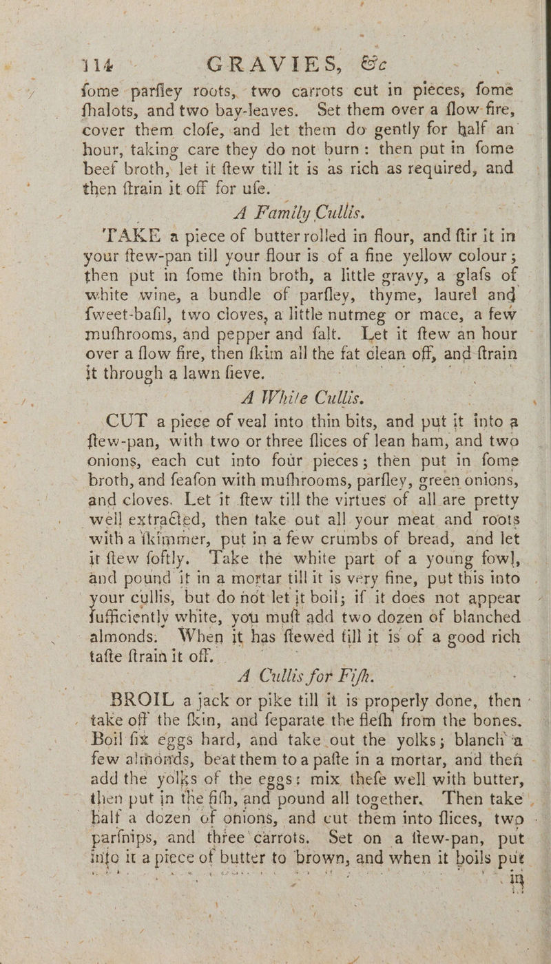 wy 14 GRAV EES &amp; fome. parfley roots, two carrots cut in pieces, fome fhalots, and two bay-leaves. Set them over a flow fire, cover them clofe, and let them do gently for kalf an hour, taking care they do not burn: then put in fome beef broth, let it tew till it is as rich as required, and then {train it-off for ufe. A Family Cullis. TAKE a piece of butter rolled in flour, and ftir it in your ftew-pan till your flour is of a fine yellow colour ; then put in fome thin broth, a little gravy, a glafs of — white wine, a bundle of parfley, thyme, laurel ang {weet-bafil, two cloves, a little nutmeg or mace, a few mufhrooms, and pepper and falt. Let it ftew an hour ~ over a flow fire, then fkim all the fat clean off, and ftrain it through a lawn fieve. A White Cullis. CUT apiece of veal into thin bits, and put it into a ftew-pan, with two or three flices of lean ham, and two onions, each cut into four pieces; then put in fome broth, and feafon with mufhrooms, parfley, green onions, and cloves. Let it ftew till the virtues of all_are pretty well extraCted, then take out all your meat and roots witha tkimmer, put in a few crumbs of bread, and let it flew foftly. Take the white part of a young fowl, and pound it in a mortar till it is very fine, put this into | ty cullis, but do not let it boil; if it does not appear ufficient] y white, you mutt add ie dozen of blanched almonds. When it has flewed till it is of a good rich tafte {train it off, - Cullis for Fifh. BROIL a ee or pike till it is properly done, then - _ take off the fkin, and feparate the flefh from the bones. Boil fix eggs hard, and take out the yolks; blanch'‘a few almonds, beat them toa pafte in a mortar, and then | add the yolks of the eggs: mix, thefe well with butter, parfnips, and three carrots. Set on a ttew-pan, put info | it SBE of butter to aa hie and when it boils put. : | a