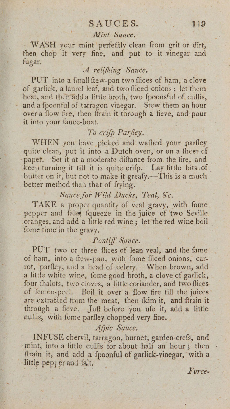 | PSRUGeS °° eas | | — Adint Sauce. ae WASH your mint’ perfeétly clean from grit or dirt, Fhioa chop it very fine, and put to it vinegar and «. fugar. | A relifhing Sauce. PUT into a {mall ftew-pan two flices of ham, a clove of garlick, a laurel leaf, and two fliced onions ; let them heat, and theiv’adda little broth, two fooonstul of. cullis, - anda fpoonful of tarragon vinegar. Stew them an hour over a flow fire, then ftrain it through a fieve, and pour it into your fauce-boat. Lo crip ey © WHEN you have picked. and wafhed your parfley quite clean, put it into a Dutch oven, or on a fheet of ~paper. Set it at a moderate diftance from. the fire, and — keep turning it till it is quite crifp. Lay little bits.of | butter on it, but not to make it greafy. —This i is a much better method than that of frying. Sauce for Wild Ducks, Teal, we. TAKE a proper quantity of veal gravy, with fome _ pepper and fales oe in the juice of two Seville oranges, and add a little ted wine ; ; let the red wine boil © fome time'in the gravy. Pontiff Sauce. PUT two or three flices of Jean veal, and the fame of ham, into a ftew-pan, with fome fliced onions, car- rot, parfley, and a head of celery. When brown, add a little white wine, fome good broth, a clove of garlick, four fhalots, two cloves, a little coriander, and two flices of Jemon-peel. Boil it over a flow fire till the juices. are extracted from the meat, then fkim it, and ftrain it through a fieve. Juft before you ufe it, add a little cullis, with fome parfley chopped very fine. 3 Afpic Sauce. — INF USE chervil, tarragon, burnet, garden-crefs, and ‘mint, into a little Ballis: for about half an hour; then ftrain it, and add a fpoonful of garlick-vinegar, with a te PEPE er and fat Force-