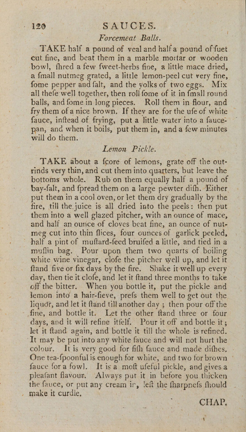 | 196 SAUCES. af Forcemeéat Balls. | _ TAKE half a pound of veal and half a pound of fuet cut fine, and beat them in a marble mortar or wooden bowl], fhred a few fweet-herbs fine, a little mace dried, ~a {mall nutmeg grated, a little lemon-peel cut very fine, fome pepper and falt, and the yolks of twoeggs. Mix all thefe well together, then roll fome of it in fmall round balls, and fome in long pieces. Roll them in flour, and — fry them of a nice brown, If they are for the ufe of white — fauce, inftead of frying, puta little water into a fauce- ~ pan, and when it boils, put them in, anda few minutes will do them. cae Lemon Pickle. TAKE about a fcore of lemons, grate off the out- rinds very thin, and cut them into quarters, but leave the bottoms whole. Rub on them equally half a pound of bay-falt, and fpread them on a large pewter difh. Either put them in a cool oven, or let them dry gradually by the fire, till the juice is all dried into the peels: then put them into a well glazed pitcher, with an ounce of mace, and half an ounce of cloves beat fine, an ounce of nut- meg cut into thin flices, four ounces of garlick peeled, half a pint of muftard-feed bruifed a little, and tied in a muflin bag. Pour upon them two quarts of boiling white wine vinegar, ciofe the pitcher well up, and let it {tand five or fix days by the fire. Shake it well up every day, then tie it clofe, and Jet it {tand three months to take off the bitter. When you bottle it, put the pickle and jemon into a hair-fieve, prefs them well to get out the liqud?, and let it ftand till another day ; then pour off the - fine, and bottle it. Let the other ftand three or four _ days, and it will refine itfelf. Pour it off and bottle it ; let it ftand again, and bottle it till the whole is refined. ‘It may be put into any white fauce and will not hurt the colour. It is very good for fifh fauce and made dithes, . One tea-fpoonful is enough for white, and two for brown ° fauce fora fow]. It isa moft ufeful pickle, and gives a | pleafant flavour. ‘Always put it in before you thicken the fauce, or put any cream ir, left the fharpnefs fhould , make it curdle, | ) | CHAP, c¥