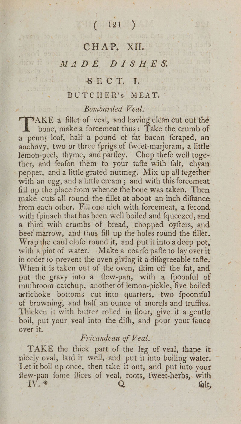 HAP. XI. MADE DISHES. SE CT, L. - BUTCHER’s MEAT: ° Bombarded Veal. | T’AKE a fillet of veal, and having clean cut out the bone, make a forcemeat thus: Take the crumb of a penny loaf, half a pound of fat bacon fcraped, an anchovy, two or three fprigs of {weet-marjoram, a little lemon-peel, thyme, and parfley. Chop thefe well toge- ther, and feafon them to your tafte with falt, chyan - pepper, anda little grated nutmeg. Mix up all tegether with an egg, and alittle cream ; and with this forcemeat fill up the place from whence the bone was taken. Then make cuts all round the fillet at about an inch diftance from each other. Fill one nich with forcemeat, a fecond with {pinach that has been well boiled and fqueezed, and a third with crumbs of bread, chopped oyfters, and beef marrow, and thus fill up the holes round the fillet. Wrap the caul clofe round it, and put it intoadeep pot, with a pint of water. Makea coarfe pafte to lay over it in order to prevent the oven giving it a difagreeable tafte. When it is taken out of the oven, {kim off the fat, and put the gravy into a ftew-pan, with a fpoonful of mufhroom catchup, another of lemon-pickle, five boiled artichoke bottoms cut ito quarters, two {poonsful ef browning, and half an ounce of morels and truffles. Thicken it with butter rolled in flour, give it a gentle boil, put your veal into the difh, and pour your fauce over it. : Mg Fricandeau of Veal. TAKE the thick part of the leg of veal, thape it nicely oval, lard it well, and put it into boiling water. “Let it boil up once, then take it out, and put into your flew-pan fome flices of veal, roots, fweet-herbs,. with A's as QQ | ; falt,