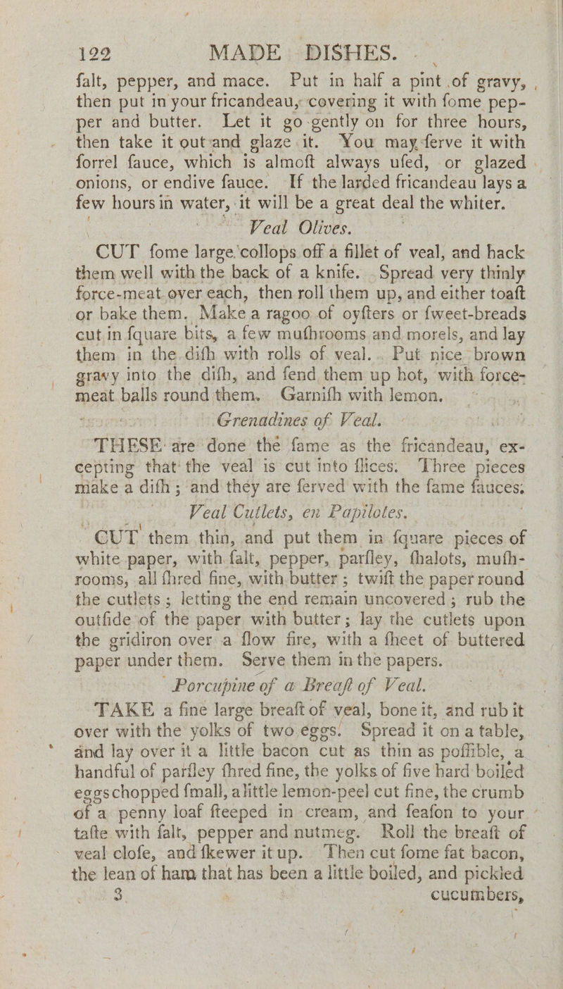 129 MADE DISHES. falt, pepper, and mace. Put in half a pint of gravy, , then put in your fricandeau, covering it with fome pep- per and butter. Let it go- gently on for three hours, then take it outand glaze it. You mayferve it with forrel fauce, which is almoft always ufed, or glazed. onions, or endive fauce. If the larded fricandeau lays a few hours in water, it will be a great deal the whiter. Veal Olives. | CUT fome large'collops off a fillet of veal, and bk them well with the back of a knife. Spread very thinly force-meat ever each, then roll them up, and either toaft or bake them, Make a ragoo of oyfters or {weet-breads cut in {quare bits, a few mufhrooms and morels, and lay them in the.difh with rolls of veal... Put nice brown gravy into the difh, and fend them up hot, with force- meat balls round them, Garnith with lemon. ; Grenadines of Veal. “THESE: dre done the fame as the fricandeau, ex- cepting thatthe veal is cut into flices. Three pieces make a difh ; and they are ferved with the fame AGUES. Veal Cutlets, en Papilotes. “CUT them thin, and put them in {quare pieces of white paper, with falt, pepper, parfley, thalots, mufh- rooms, all fhred fine, with butter ; twift the paper round the cutlets; letting the end remain uncovered ; rub the outfide of the paper with butter; lay the cutlets upon the gridiron over a flow fire, with a theet of buttered paper under them. Serve them in the papers. - Porcupine of a Breaft of Veal. TAKE a fine large breaft of veal, bone it, and rub it over with the yolks of two eggs. Spread it on a table, and lay over it a little bacon cut as thin as pofflible, a handful of pariley fhred fine, the yolks of five hard boiled eggschopped {mall, alittle lemon-peel cut fine, the crumb at a penny loaf fteeped in cream, and feafon to your - tafte with falt, pepper and nutmeg. Roll the breaft of - veal clofe, and fkewer it up. Then cut fome fat bacon, the lean of ham that has been a little boiled, and pickled Ly capa Rees