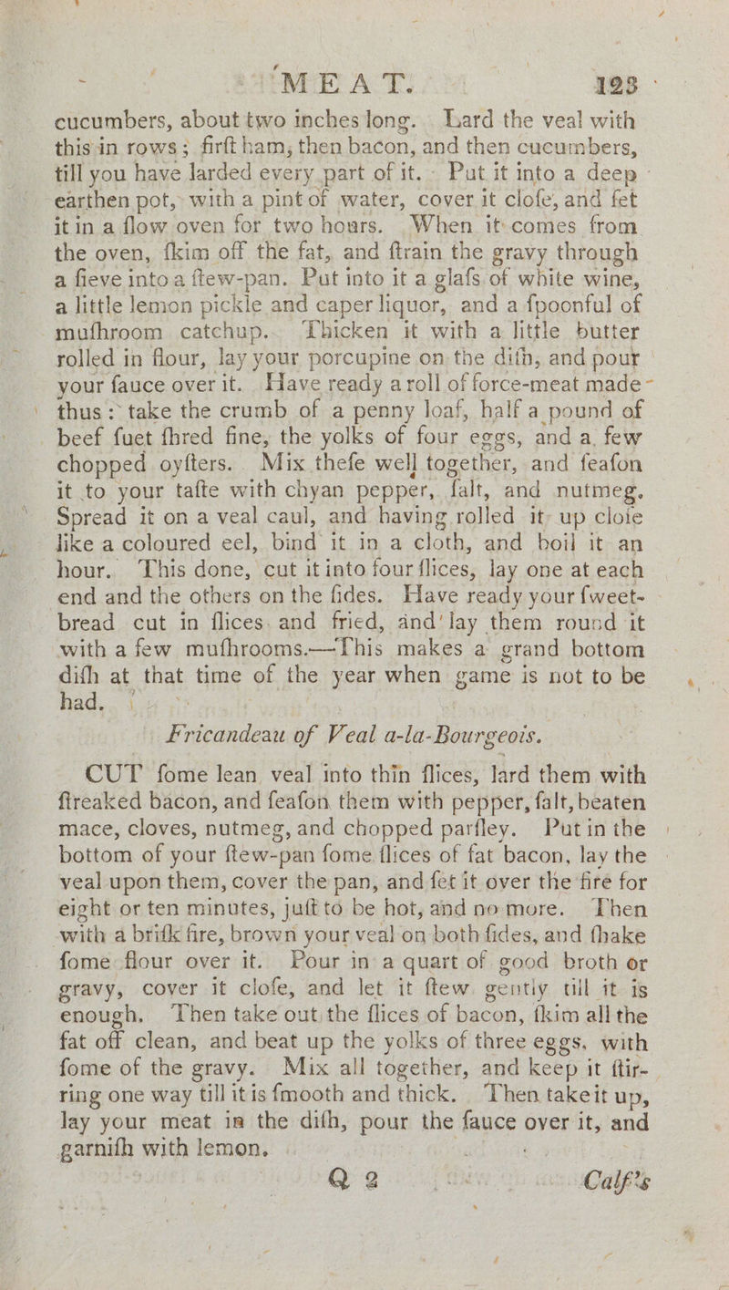 cucumbers, about two inches long... Lard the veal with thisin rows; firftham; then bacon: _and then cucumbers, till you have ‘larded every part of it. Put it into a deep» earthen pot, with a pint of water, cover it c lofe, and fet it in a flow oven for two hours. When it-comes from. the oven, {kim off the fat, and ftrain the gravy through a fieve intoa ftew- -pan. Put into it a glafs. of white wine, a little lemon pick cde and caper liquor, and a fpoonful of -mufhroom catchup.. Thicken it with a little butter rolled in flour, lay your porcupine on the dith, and pour - your fauce over it. Have ready a roll of force-meat made - thus: take the crumb of a penny loaf, half a pound of beef fuet fhred fine, the yolks of four eggs, and a. few chopped oyfters. Mix thefe well together, and feafon it to your tafte with chyan pepper, falt, and nutmeg, Spread it on a veal caul, and having rolled it- up cloie like a coloured eel, bind’ it in a cloth, and boil it an hour. This done, cut it into four flices, lay one at each bread cut in flices. and fried, and'lay them round ‘it with a few muthrooms.—This makes a grand bottom dish at that time of the year when game is not to be had, 1.4 > Fricandeau of Vv, eal ities tgabs CUT fome lean veal into thin flices, lard them with ftreaked bacon, and feafon them with pepper, falt, beaten mace, cloves, nutmeg, and chopped parfley. Putin the bottom of your {ftew-pan fome flices of fat bacon, lay the veal upon them, cover the pan, and fet it over the fire for eight or ten minutes, juftto be hot, andno more. Then with a brifk fire, brown your veal on both fides, and fhake fome flour over it. Pour ina quart of good broth or gravy, cover it clofe, and let it ftew gently tul it is enough, Then take out the flices of bacon, {kim all the fat off clean, and beat up the yolks of three eggs. with ring one way till itis fmooth and thick. ‘Then takeit up, Jay your meat in the dith, pour the fauce over it, and ie JF with lemon. |