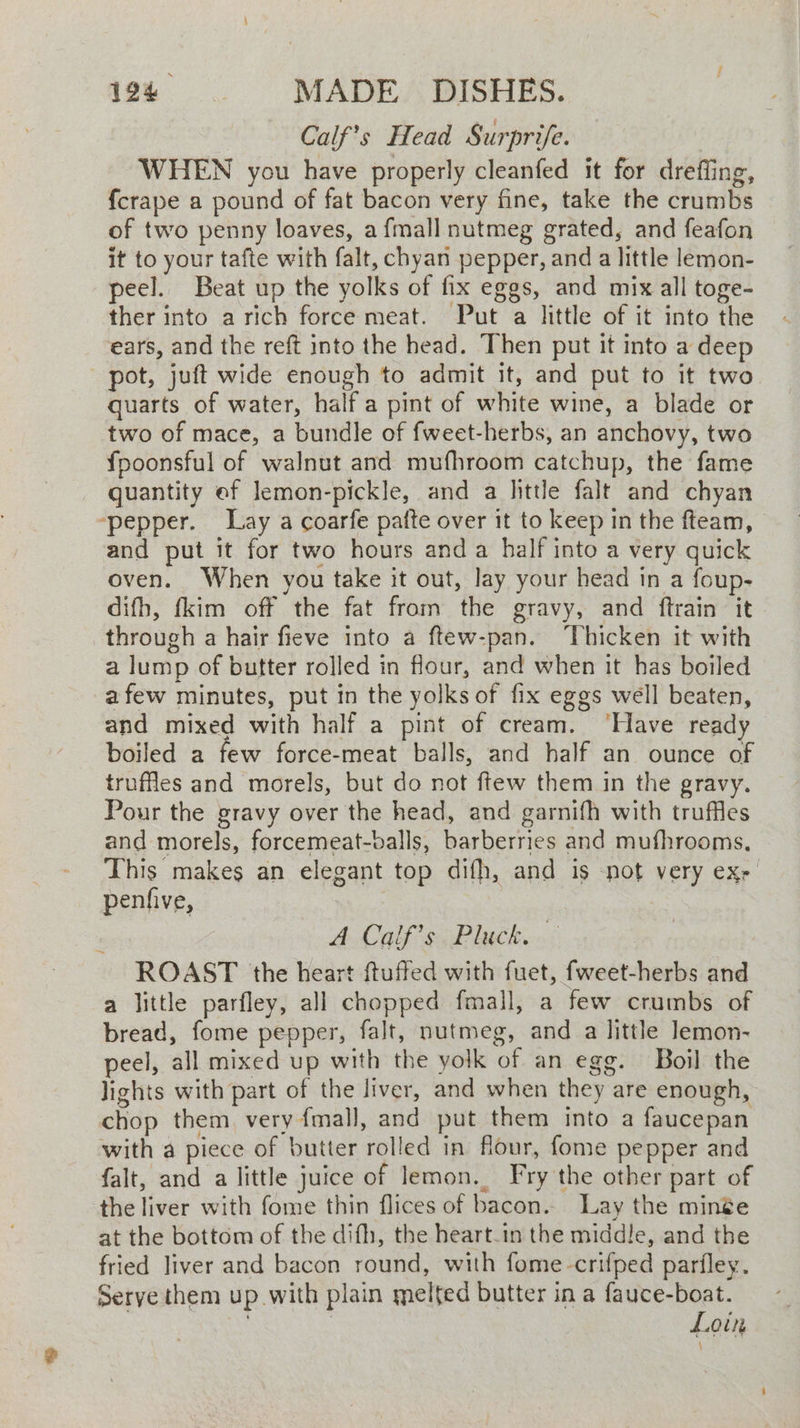 Calf’s Head Surprife. WHEN you have properly cleanfed it for dreffing, fcrape a pound of fat bacon very fine, take the crumbs of two penny loaves, a {mall nutmeg grated, and feafon it to your tafte with falt, chyan pepper, and a little lemon- peel. Beat up the yolks of fix eggs, and mix all toge- ther into arich force meat. Put a little of it into the ears, and the reft into the head. Then put it into a deep pot, juft wide enough to admit it, and put to it two quarts of water, halfa pint of white wine, a blade or two of mace, a bundle of fweet-herbs, an anchovy, two fpoonsful of walnut and mufhroom catchup, the fame quantity ef lemon-pickle, and a little falt and chyan ‘pepper. Lay a coarfe patte over it to keep in the fteam, and put it for two hours and a half into a very quick oven. When you take it out, Jay your head in a foup- difh, fkim off the fat from the gravy, and ftrain it through a hair fieve into a ftew-pan. Thicken it with a lump of butter rolled in flour, and when it has boiled afew minutes, put in the yolks of fix eggs well beaten, and mixed with half a pint of cream. ‘Have ready boiled a few force-meat balls, and half an ounce of truffles and morels, but do not ftew them in the gravy. Pour the gravy over the head, and garnifh with truffles and morels, forcemeat-balls, barberries and mufhrooms., This makes an elegant top difh, and is not very ex,’ penfive, A Calf si Plicko.< ROAST the heart {tuffed with fuet, fweet-herbs and a little parfley, all chopped fmall, a few crumbs of bread, fome pepper, falt, nutmeg, and a little Jemon- peel, all mixed up with the yolk of an egg. Boil the lights with part of the liver, and when they are enough, chop them. very fmall, and put them into a faucepan with a piece of butter rolled in flour, fome pepper and falt, and a little juice of lemon. Fry the other part of the liver with fome thin flices of bacon. Lay the minge at the bottom of the difh, the heart-in the middle, and the fried liver and bacon round, with fome-crifped parfley. Serve them up with plain melted butter in a fauce-boat. | | | Loin