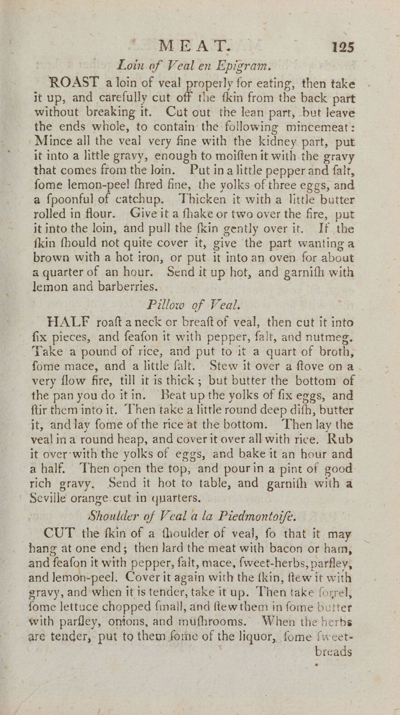 MRATIAY 195 Loin of Veal en Epigram. | ROAST a loin of veal properly for eating, then take it up, and carefully cut off the fkin from the back part without breaking it. Cut out the lean part, bet leave the ends whole, to contain the following mincemeat: ‘Mince all the veal very fine with the kidney part, put it into a little gravy, enough to moiften it with the gravy that comes from the loin. Put ina little pepper and falt, fome lemon-pee! fhred fine, the yolks of three eggs, and a {poonful of catchup. Thicken it with a little butter rolled in flour. Give it a fhake or two over the fire, put it into the loin, and pull the fkin gently over it. If the {kin fhould not quite cover it, give the part wanting a brown with a hot iron, or put it into an oven for about a quarter of an hour. Send it up hot, and garnifh with lemon and barberries.. Pillow of Veal. : HALF roaft a neck or breaft of veal, then cut it into fix pieces, and feafon it with pepper, falt, and nutmeg. Take a pound of rice, and put to it a quart of broth, fome mace, and a little falt. Stew it over a ftove ona . very flow fie: till it is thick ; but butter the bottom of the pan you do itin. Beat up the yolks of fix eggs, and {tir them into it. Then take a little round deep di th, butter it, and lay fome of the rice at the bottom. Then lay the veal ina round heap, and cover it over all with rice. Rub it over with the yolks of eggs, and bake it an hour and a half. Then open the top, and pourin a pint of good: rich gravy, Send it hot to table, and garnith ith a Seville orange cut in quarters. Shoulder of Veal ala Piedmontove. CUT the fkin of a fhoulder of veal, fo that it may hang at one end; then lard the meat with bacon or ham, and feafon it with pepper, falt, mace, {weet-herbs, ,parfley, and Jemon-peel. Cover it again with the (kin, ftew it with © gravy, and when it is tender, take it up. Then take foyrel; fome lettuce chopped {mall, and ftewthem in fome butter with parfley, onions, and mufhrooms. When the herbs are tender, put to them fome of the liquor, fome fweet- breads