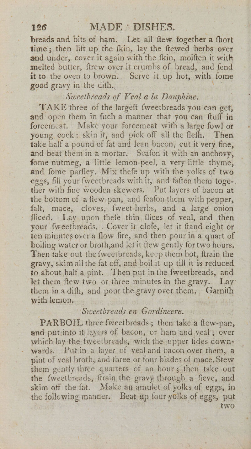 breads and bits of ham. Let all ftew together a (hort time ; then lift up the {kin, lay the ftewed herbs over and ar, cover it again with the fkin, moiften it witk melted butter, firew over it crumbs of bread, and fend it to the oven to brown. Serve it. oa hot, with. fome good gravy in the dith. : Sweetbreads of Veal ala Dauphine. TAKE three of the largeft fweetbreads you can get, and open them in fuch a manner that youcan ftuff in forcemeat. Make your forcemeat with a large fowl or young, cock: skin it, and pick off all the flefh. Then take half a pound of fat and lean bacon, cut it very fine, and beat them in'a mortar, Seafon it with an anchovy, fome nutmeg, a little lemon- peel, a very little thyme, and fome parfley. Mix thefe up with the yolks of two eggs, fill your fweetbreads with it, and faften them toge-. ther with fine wooden skewers. Put layers of bacon at the bottom of a ftew-pan, and feafon them with pepper, falt, mace, cloves, fweet-herbs, and a large onion fliced. Lay upon thefe thin flices of veal, and then your fweetbreads. . Cover it clofe, let it ftand eight or ten minutes over a flow fire, and then pour in a quart of boiling water or broth,and let it {tew gently for two hours, Then take out the fweetbreads, keep them hot, ftrain the gravy, skim all the fat off, and boil it up till it is reduced to about half a pint. Then put in the fweetbreads, and let them ftew two or three minutes in the gravy. Lay: them in a difh, and pour the gravy over them, ae | with lemon. tes | - Srweetbreads.en Gor ota PARBOIL three {weetbreads; then take a ftew- -pan, and put:into if layers of bacon, or ham and veal: over which lay the fweetbreads, with the. upper fides down- wards. Putin a layer of yealand bacon over them, a pint of veal broth, and three or four blades of mace. Stew them gently three quarters of an hour § then take out the fweetbreads, ffrain the gravy through a fieve, and skim off the fat. Make an amulet of yolks of eggs, in the following manner. Beat up four yolks of eggs, put two
