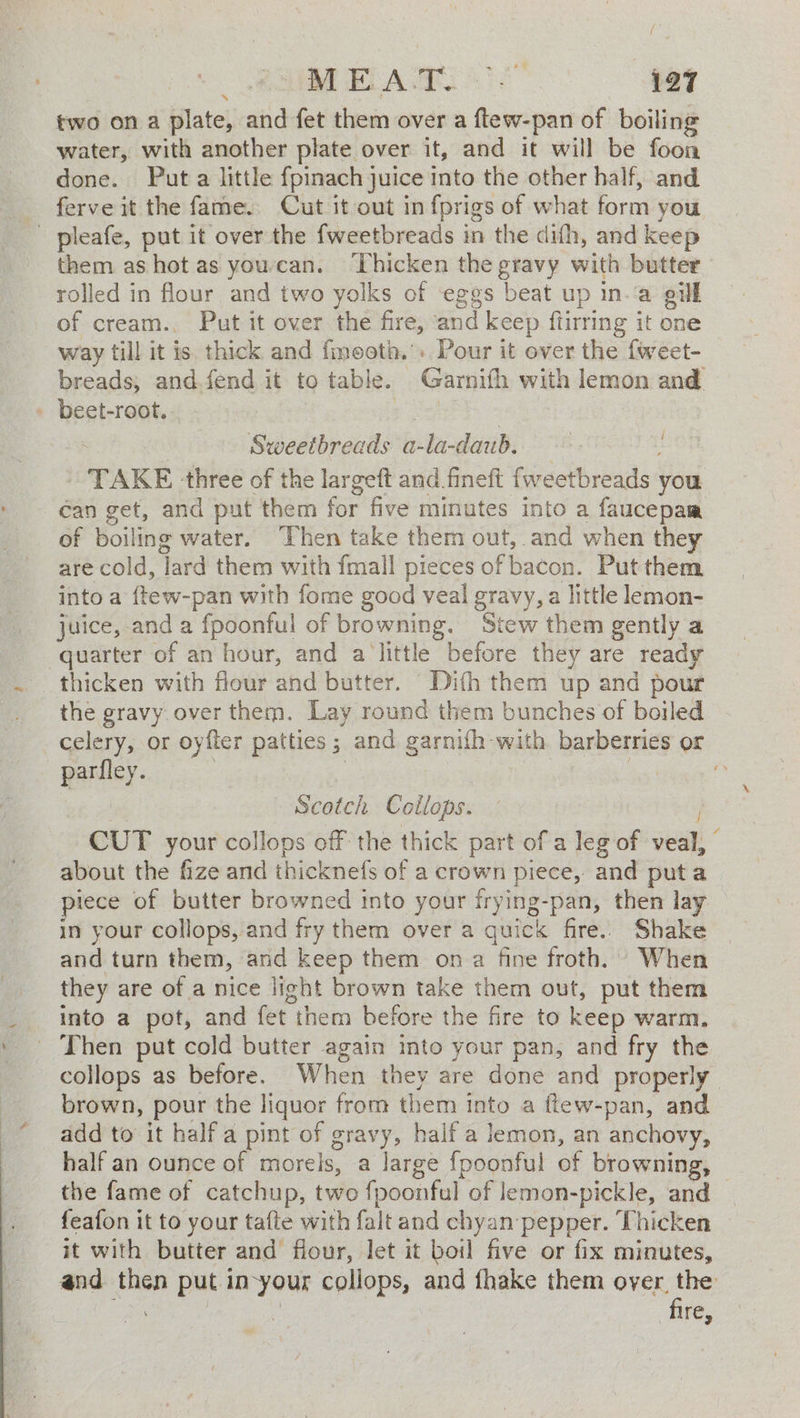 { OE ELA AR 127 two on a plate, and fet them over a flew-pan of boiling water, with another plate over it, and it will be foon done. Puta little fpinach juice into the other half, and ferve it the fame. Cut it out in fprigs of what form you - pleafe, put it over the fweetbreads in the difh, and keep them as hot as youccan. ‘Thicken the gravy with butter rolled in flour and two yolks of eggs beat up in.'a gill of cream., Put it over the fire, ‘and keep ftirring it one way till it is. thick and fmooth. + Pour it over the fweet- breads; and fend it to table. Garnifh with lemon and beet-root. oe; i Sweetbreads a-la-daub. TAKE three of the largeft and fineft fweetbreads you can get, and put them for five minutes into a faucepam of boiling water. “Chen take them out, and when they are cold, lard them with fmall pieces of bacon. Put them into a {tew-pan with fome good veal gravy, a little lemon- juice, and a fpoonful of browning. Stew them gently a quarter of an hour, and a little before they are ready thicken with flour and butter. Dith them up and pour the gravy. over them. Lay round them bunches of boiled celery, or oyfler patties ; and garnifh with barberries or parfley. | Bie ce | ey , Scotch Coilops. CUT your collops off the thick part of a leg of veal, about the fize and thicknefs of a crown piece, and puta piece of butter browned into your frying-pan, then lay in your collops, and fry them over a quick fire. Shake and turn them, and keep them on a fine froth. When they are of a nice light brown take them out, put them into a pot, and fet them before the fire to keep warm. _ Then put cold butter again into your pan, and fry the collops as before. When they are done and properly brown, pour the liquor from them into a ftew-pan, and add to it halfa pint of gravy, half a lemon, an anchovy, half an ounce of morels, a large fpoonful of browning, the fame of catchup, two fpoonful of lemon-pickle, and feafon it to your tafte with falt and chyan pepper. Thicken it with butter and flour, Jet it boil five or fix minutes, and then put in-your collops, and fhake them oyer, the