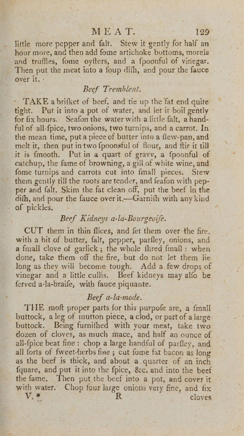 = RPE ALT. 129° _ little more pepper and falt. Stew it gently for half an — ~ hour more, and then add fome artichoke bottoms, morels and truffles, fome oytters, and a fpoonful of vinegar. Then put the meat into a foup-difh, and pour the fauce . over it. : | | Beef Tremblent. - TAKE a brifket of beef, and tie up the fat end quite tight. Put it into a pot of water, and let it boil gently - for fix hours. Seafon the water with a little falt, a hand- ful of all-fpice, two onions, two turnips, and a carrot. In | the mean time, puta piece of butter into a ftew-pan, and melt it, then put in two f{poonsful of flour, and ftir it till it is fmooth. Putin a quart of gravv, a fpoonful, of catchup, the fame of browning, a gill.of white wine, and -fome turnips and carrots cut into fmall pieces. Stew them gently till the roots are tender, and feafon with pep- _. per and falt. Skim the fat clean- off, put the beef in the _ dith, and pour the fauce over it-—Garnifh with any kind _ Of pickles, - | | Beef Kidneys a-la-Bourgeoi/e. CUT them in thin flices, and fet them over the fire, with a bit of butter, falt, pepper, parfley, onions, and a fmall clove of garlick; the whole fhred {mall : when done, take them off the fire, but do not let them lie Jong as they.will become tough. Add a few drops of vinegar and a little cullis. Beef kidneys may alfo be feryed a-la-braife, with fauce piquante. ‘ - Beef a-la-mode. THE moft proper parts for this purpofe are, a {mall buttock, aleg of mutton piece, a clod, or part of a large buttock. Being furnithed with your meat, take two dozen of cloves, as much mace, and half an ounce of . all-foice beat fine: chop a large handful of parfley, and. all forts of fweet-herbs fine ; cut fome fat bacon as long as the beef Js thick, and about a.quarter of an inch _ {quare, and put it into the fpice, &amp;c. and into the beef the fame. Then put the beef into a pot, and cover it with water. Chop four large onions very fine, and fix Fans | R _ . cloves