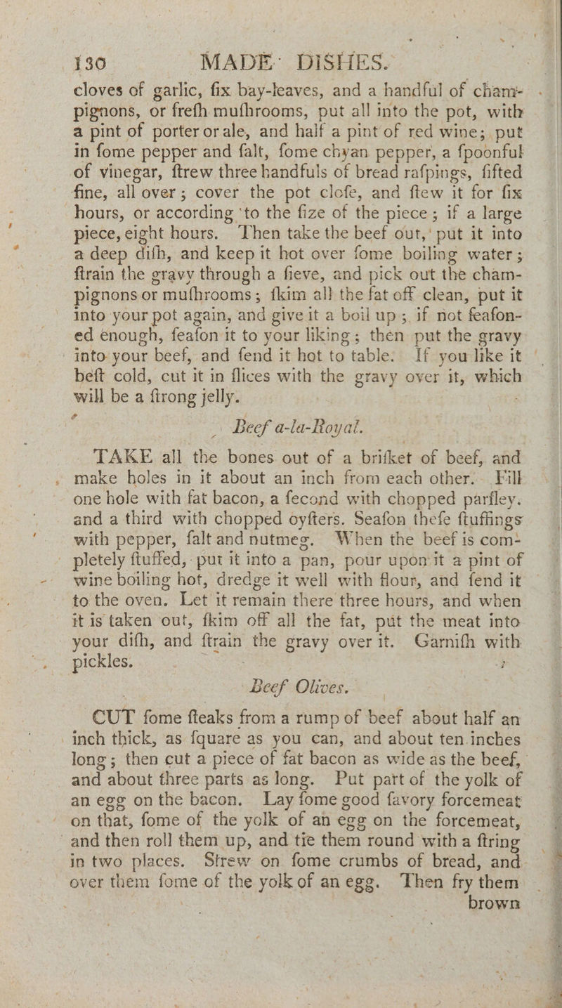 cloves of garlic, fix bay-leaves, and a handful of cham- pignons, or frefh mufhrooms, put all into the pot, with a pint of porter orale, and half a pint of red wine; put in fome pepper and falt, fome chyan pepper, a fpoonful of vinegar, ftrew three handfuls of bread rafpings, fifted fine, all over; cover the pot clofe, and ftew it for fix hours, or according ‘to the fize of the piece; if a large piece, eight hours. ‘hen take the beef out,’ put it into a deep difh, and keep it hot over fome boiling water; ftrain the gravy through a fieve, and pick out the cham- pignons or mufhrooms; {kim all the fat off clean, put it into your pot again, and give it a boil up; if not feafon- ed enough, feafon it to your liking; then put the gravy beft cold, cut it in flices with the gravy over if, which will be a firong jelly. Beef a-la-Royal. _ TAKE all the bones out of a brifket of beef, and make holes in it about an inch from each other. Fill one hole with fat bacon, a fecond with chopped parfley. and a third with chopped oyfters. Seafon thefe ftuffings with pepper, faltand nutmeg. When the beef is com+ _ pletely ftuffed, put it into a pan, pour upomit a pint of wine boiling hot, dredge it well with flour, and fend it to the oven. Let it remain there three hours, and when - itis taken out, fkim off all the fat, put the meat into - your difh, and ftrain the gravy over it. Garnifh with pickles. Ries: | ; | | Beef Olives. CUT fome fteaks from a rump of beef about half an inch thick, as fquare as you can, and about ten inches _and about three parts as long. Put part of the yolk of an egg onthe bacon, Lay fome good favory forcemeat on that, fome of the yolk of an egg on the forcemeat, and then roll them up, and tie them round with a ftring over them fome of the yolk of anegg. ‘Then fry them , brown “ Oa a ah a la IN “Maal gtk von S ew ree + Pie Ones SE I re Shs oe SD oat ae ment Re ed a