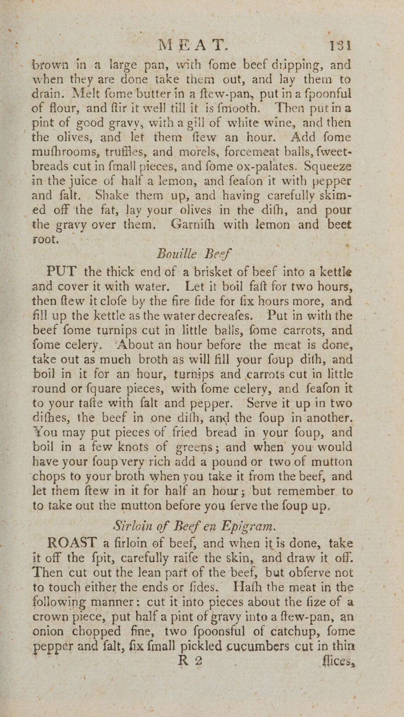 -prown in a large pan, with fome beef dripping, and when they are done take them out, and lay them to drain. Melt fome butter in a ftew-pan, putin a fpoonful of flour, and ftir it well till it isfmooth. Then putina pint of good gravy, witha gill of white wine, and then the olives, and let them os an hour. Add fome mufhrooms, truffles, and morels, forcemeat balls, fweet- _ breads cut in fmall pieces, and fome ox-palates. Squeeze in the juice of half a lemon, and feafon it with pepper | and falt. Shake them up, and having carefully skim- ed off the fat, lay your olives in the difh, and pour the gravy over them. Garnifh with lemon and beet root. _ | | Bouille Be ef PUT the thick end of a brisket of beef into a kettle and cover it with water. Let it boil faft for two hours, then ffew it clofe by the fire fide for fix hours more, and fill up the kettle as the water decreafes. Put in with the beef fome turnips cut in little balls, fome carrots, and fome celery. ‘About an hour before the meat is done, take out as mueh broth as will fill your foup difh, and» boil in it for an hour, turnips and carrots cut in little round or fquare pieces, with fome celery, and feafon it to your tafte with falt and pepper. Serve it up in two difhes, the beef in one dith, and the foup in another. You may put pieces of fried bread in your foup, and boil in a few knots of greens; and when’ you would have your foup very rich add a pound or two of mutton ‘chops to your broth when you take it from the beef, and let them ftew in it for half an hour; ‘but remember to to take out the mutton before you ferve the foup up. Sirloin of Beef en Epigram. | ROAST a firloin of beef, and when it is done, take | it off the fpit, carefully raife the skin, and draw it off. Then cut out the lean part of the beef, but obferve not to touch either the ends or fides. Hath the meat in the | following manner: cut it into pieces about the fize of a crown piece, put half a pint of gravy into a ftew-pan, an onion chopped fine, two {poonsful of catchup, fome Pepper and falt, ix {mall pickled cucumbers cut in thin R 2 flices, ‘