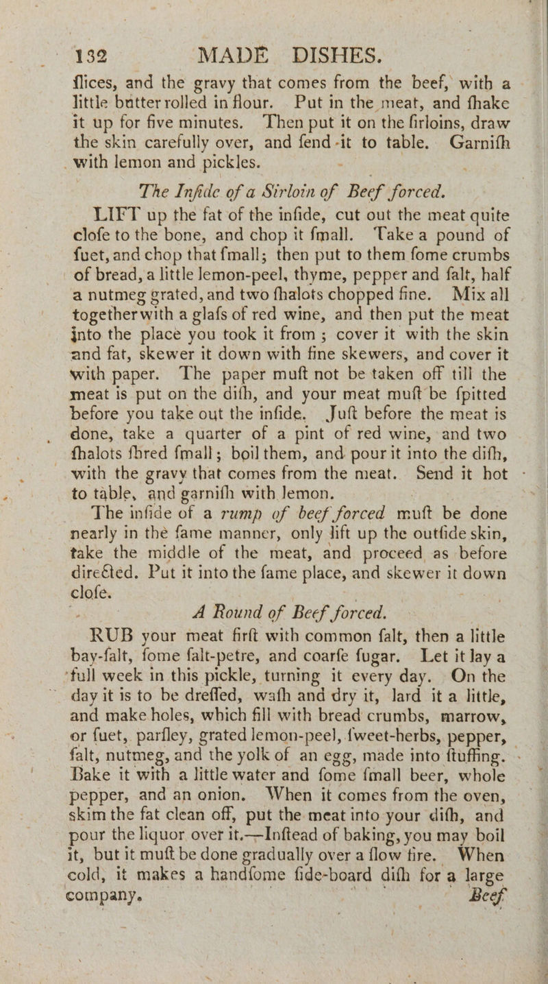 flices, and the gravy that comes from the beef, with a — little butter rolled in flour. . Put in the meat, and fhake it up for five minutes. Then put it on the firloins, draw the skin carefully over, and fend-it to table. Garnifh _with lemon and pickles. . The Infide of a Strloin of Beef forced. LIFT up the fat of the infide, cut out the meat quite clofe to the bone, and chop it fmall. Take a pound of fuet, and chop that fmall; then put to them fome crumbs a nutmeg grated, and two fhalots chopped fine. Mix all together with a glafs of red wine, and then put the meat jnto the place you took it from ; cover it with the skin and fat, skewer it down with fine skewers, and cover it with paper. The paper muft not be taken off till the meat is put on the dith, and your meat muit be {pitted before you take out the infide. Juft before the meat is done, take a quarter of a pint of red wine, and two fhalots fhred fmall; boilthem, and pour it into the difh, with the Site that comes from the meat. Send it hot - to table, and garnifh with Jemon. The infide of a rump of beef forced saith be done nearly in the fame manner, only lift up the outfide skin, take the middle of the meat, and proceed as before dire€ted. Put it into the fame place, and skewer it down clofe. A Round of Beef forced. RUB your meat firft with common falt, then a little bay-falt, fome falt-petre, and coarfe fugar. Let it lay a -full week in this pickle, turning it every day. On the ~ day it is to be drefled, wafh and dry it, lard it a little, and make holes, whack fill with bread crumbs, marrow, or fuet, parfley, grated lemon-peel, {weet-herbs, pepper, falt, nutmeg, and the yolk of an egg, made into ftuffing. - Bake it with a little water and fome final beer, whole pepper, and an onion. When it comes from the oven, skim the fat clean off, put the meat into your difh, and pour the liquor over it.—Inftead of baking, you may boil it, but it muft be done gradually over a flow tire. When cold, it makes a handfome fide-board difh for a large company. Beef