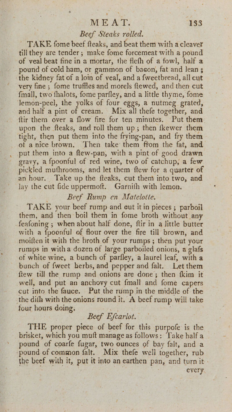 Beef Steaks rolled. ~ TAKE fome beef fteaks, and beat them with a cleaver till they are tender; make fome forcemeat with a pound of veal beat fine in a mortar, the flefh of a fowl, half a - pound of cold ham, or gammon of baegon, fat and lean ; ‘the kidney fat of a loin of veal, and a fweetbread, all cut {mall, two fhalots, fome parfley, and a little thyme, fome Jemon-peel, the yolks of four eggs, a nutmeg grated, and half a pint of cream. Mix all thefe together, and ftir them over a flow fire for ten minutes. Put them: upon the fteaks, and roll them up; then fkewer them ticht, then put them into the frying-pan, and fry them of anice brown. Then take them ffom the fat, and put them into a ftew-pan, with a pint of good drawn gravy, a {poonful of red wine, two of catchup, a few pickled mufhrooms, and let them ftew for a quarter of an hour. Take up the fteaks, cut them into two, and lay the cut fide uppermoft. Garnifh with lemon. Beef Rump en. Matelotte. ‘TAKE your beef rump and cut it in pieces ; parboil them, and then boil them in fome broth without any _feafoning ; when about half done, ftir in a little butter with a fpoonful ef flour over the fire till brown, and moiften it with the broth of your rumps ; then put your rumps in witha dozen of large parboiled onions, a glafs of white wine, a bunch of parfley, a laurel leaf, with a ~ bunch of fweet herbs, and pepper and falt. Let them ftew till the rump and onions are done; then fkim it well, and put an anchovy cut fmall and fome capers cut into the fauce. Put the rump in the middle of the the difh with the onions round it. A beef rump will take four hours doing, 1a : : Beef Efcariot. | THE proper piece of beef for this purpofe is the brisket, which you muft manage as follows: Take half a pound of coarfe fugar, two ounces of bay falt, and a ‘pound of common falt. Mix thefe well together, rub the beef with it, put it into an earthen pan, and turn it » ‘ 7 : every