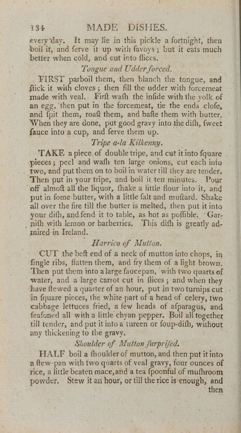 every ‘day. It may lie in this pickle a fortnight, then ‘oil it, and ferve it up with favoys; but it eats much better when cold, and cut into flices. Tongue and Udder forced. _ FIRST parboil them, ‘then blanch the tongue, and | flick it with cloves ; then fill the udder with ieee cata made with veal.. Firtt wath the infide with the yolk of an egg, ‘then put in the forcemeat, tie the ends clofe, and fpit them, roaft them, and bafte them with butter, When they are done, put good gravy into the dihh, {weet fauce into a cup, eee ferve them up. | Tripe a-la Kitkenny. ‘TAKE apiece. of double tripe, and cut it into fquare pieces; peel and wafh ten large onions, cut each into | __ two, and put them on to boil in water till they are tender. _ Then put in your tripe, and boil it ten minutes. Pour off almoft all the liquor, hake a little flour into it, and put in fome butter, with a little falt and muftard. Shake all over the fire till the butter is melted, then put it into your difh, and fend it to table, as hot as poffible, Gar: pith with lemon or barberries. This dith is greatly ad- - gnired in Ireland. bee he es farrico of Mutton. - ‘CUT the beft end of a neck of mutton into chops, in fingle ribs, flatten them, and fry them of a light brown, Then put them into alarge faucepan, with two quarts of water, and a large carrot cut in flices ; and when they chave ftewed a quarter of an hour, put in'two turnips cut. . In fquare pieces, the white part of a head of celery, two cabbage lettuces fried, a few heads of afparagus, and feafoned all witha little’ chyan pepper. Boil all together till tender, and put it into a tureen or foup-difh, without any thickening to the gravy. : - Shoulder of Mutton furprifed. HALF boil a fhoulder of mutton, and then put it into a ftew-pan with two quarts of veal gravy, four ounces of rice, a little beaten mace,and a tea {poonful of mufhroom powder, Stew it an hour, or till the rice is enough, and i = poo AER