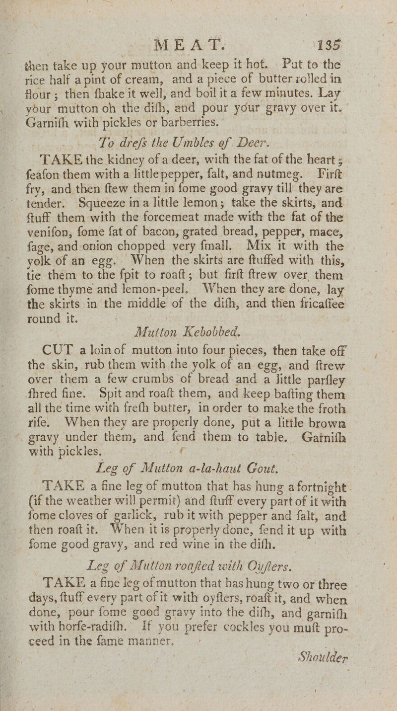 is ME Ad: MSS then take up your mutton and keep it hot. Put to the - rice half apint of cream, and a piece of butter rolled in flour; then fhake it well, and boil ita few minutes. Lay your mutton oh the difh, and pour your gravy over it. Gamith with pickles or barberries. : To dre/s the Umbles of Deer. TAKE the kidney of a deer, with the fat of the heart ; feafon them with a little pepper, falt, and nutmeg. Firft fry, and then ftew them in fome good gravy till they are tender. Squeeze ina little lemon; take the skirts, and _venifon, fome fat of bacon, grated bread, pepper, mace, fage, and onion chopped very fmall. Mix it with the yolk of an egg. When the skirts are ftuffed with this, tie them to the fpit to roaft; but firft ftrew over them fome thyme and lemon-peel. When they are done, lay the skirts in the middle of the dith, and then fricaffee” round it. 3 Mutton Kebobbed. CUT a loinof mutton into four pieces, then take off the skin, rub them with the yolk of an egg, and ftrew over them a few crumbs of bread and a little parfley fhred fine. Spit and roaft them, and keep bafting them all the time with frefh butter, in order to make the froth rife. When they are properly done, put a little brown gravy under them, and fend them to table. Gaitnifh © with pickles, € 1s Leg of Mutton a-la-haut Gout. TAKE a fine leg of mutton that has hung a fortnight - (if the weather will permit) and ftuff every part of it with fome cloves of garlick, rub it with pepper and falt, and fome good gravy, and red wine in the dith. . Leg of Mutton roafed with Oyfters. TAKE a fine leg of mutton that has hung two or three days, ftuff every part of it with oyfters, roaft it, and when done, pour fome good gravy into the difh, and garnith with horfe-radifh.’ If you prefer cockles you mutt pro- ceed in the fame manner, es : Shoulder !