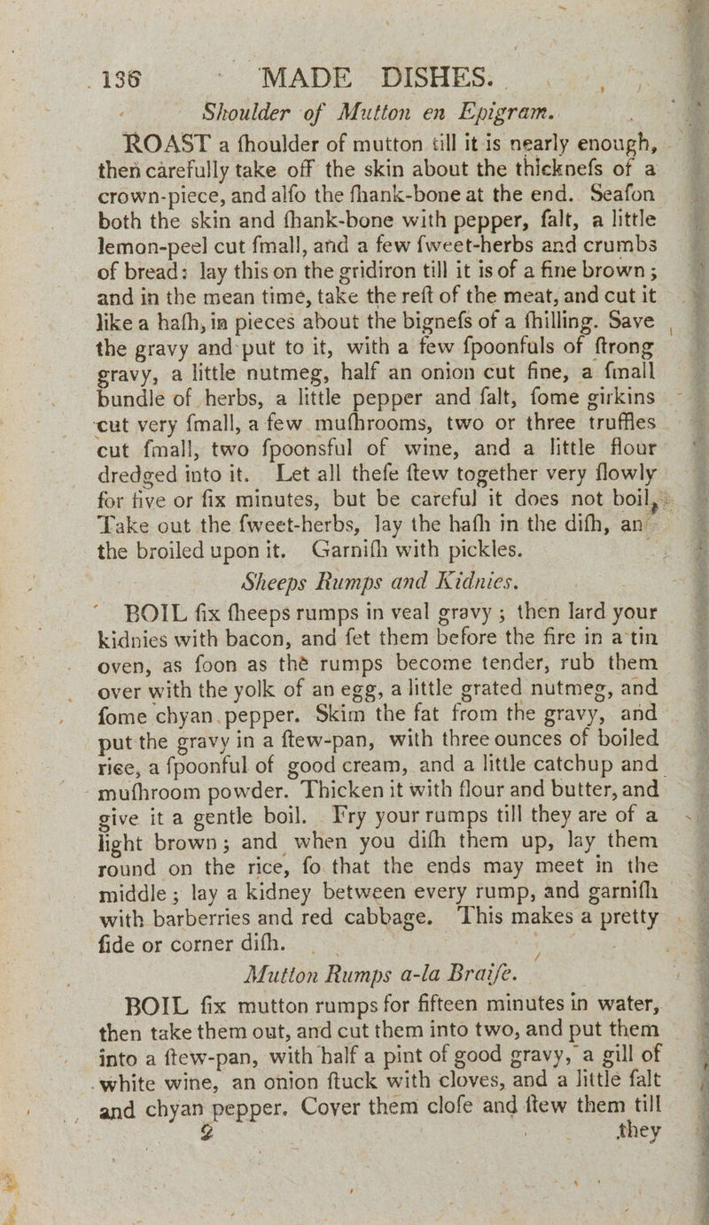 Shoulder of Mutton en Epigram. then carefully take off the skin about the thicknefs of a crown-piece, and alfo the fhank-bone at the end. Seafon both the skin and fhank-bone with pepper, falt, a little lemon-peel cut fmall, and a few {weet-herbs and crumbs of bread: lay this on the gridiron till it is of a fine brown ; and in the mean time, take the reft of the meat, and cut it like a hath, ia pieces about the bignefs of a fhilling. Save the gravy and:put to it, with a few {poonfals of ftrong gravy, a little nutmeg, half an onion cut fine, a {mall bundle of herbs, a little pepper and falt, fome girkins cut fmall, two fpoonsful of wine, and a little flour dredged into it. Let all thefe ftew together very flowly the broiled uponit. Garnifh with pickles. Sheeps Rumps and Kidnies. eae BOIL fix fheeps rumps in veal gravy ; then lard your kidnies with bacon, and fet them before the fire in atin oven, as foon as thé rumps become tender, rub them over with the yolk of an egg, alittle grated nutmeg, and put the gravy in a ftew-pan, with three ounces of boiled rice, a fpoonful of good cream, and a little catchup and give ita gentle boil. J'ry your ramps till they are of a light brown; and when you difh them up, lay them round on the rice, fo. that the ends may meet in the fide or corner difh. : Mutton Rumps a-la Brave. BOIL fix mutton rumps for fifteen minutes in water, then take them out, and cut them into two, and put them into a ftew-pan, with half a pint of good gravy, a gill of and chyan pepper. Cover them clofe and ftew them till | g they