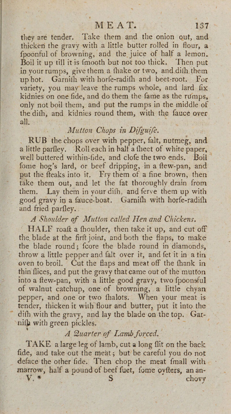 ~ power iA Te. : me 7 i ‘nae are tender. Take them and the onion out, and thicken the gravy with a little butter rolled in flour, a {poonful of browning, and the juice of half a lemon. Boil it up till itis {mooth but not too thick. ‘Then put in yourrumps, give them a fhake or two, and difh them —uphot. Garnifh with horfe-radifh and beet-root. For | variety, you may leave the ramps whole, and lard fix kidnies on one fide, and do them the ate as the rumps, only not boil them, and put the ramps in the middle of » the difh, and kidnies round them, with the ee over all. Mutton Chops in Difguife. _ RUB the chops over with pepper, falt, nutmeg, ind alittle parfley. Roll each in half a fheet of white paper, well buttered within-fide, and clofe the two ends. Boil. _ fome hog’s lard, or beef dripping, in a {tew-pan, and put the fteaks into it. Fry them of a fine brown, then take them out, and let the fat thoroughly drain from them. Lay them in your difh, and ferve them up with good gravy in a fauce-boat. Garnifh with horfe-radifh -and fried parfley.. A Shoulder of Mutton called Hen and Diiebens: ' HALF roaft a fhoulder, then take it up, and cut off the blade at the firft joint, and both the flaps, to make the blade round; fcore the blade round in diamonds, throw a little pepper and falt over it, and fet it in atin - oven to broil. Cut the flaps and meat off the thank in thin flices, and put the gravy that came out of the mutton into a ftew-pan, with ‘a little good gravy, two fpoonsful of walnut catchup, one of browning, a little chyan pepper, and. one or two fhalots. When your meat is tender, thicken it with flour and butter, put it into the difh with the gravy, and lay the blade on the top. Gar- nlp with green pickles. | A Quarter of Lamb forced.’ TAKE alarge leg of lamb, cut a long flit on the Back fide, and take out the meat; but be careful you do not _ deface the other fide. Then “chop the meat {mall with. marrow, half a pound of beef fuet, fome oyfters, an an- i, * : S } chovy
