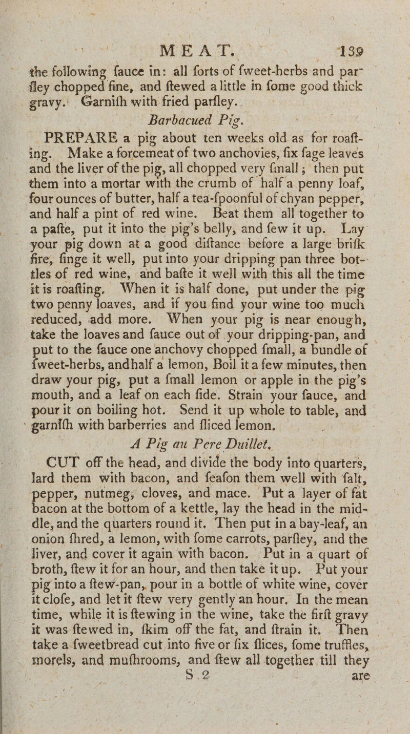 Pires MEAT AS ‘139 the following fauce in: all forts of fweet-herbs and par fley chopped fine, and ftewed a little in fome good thick — gravy.’ Garnifh with fried parfley.. : — Barbacued Pig. : | PREPARE a pig about ten weeks old as for roaft- ing. Make a forcemeat of two anchovies, fix fage leaves and the liver of the pig, all chopped very {mall ; then put _ them into a mortar with the crumb of half a penny loaf, four ounces of butter, half a tea-fpoonful of chyan pepper, | _ and half a pint of red wine. Beat them all together to _ a pafte, put it into the pig’s belly, and few it up. Lay your pig down ata good diftance before a large brifk fire, finge it well, putinto your dripping pan three bot-: tles of red wine, and bafte it well with this all the time it is roafting, When it is half done, put under the pig two penny loaves, and if you find your wine too much _ reduced, add more. When your pig is near enough, take the loaves and fauce out of your dripping-pan, and | put to the fauce one anchovy chopped fmall, a bundle of {weet-herbs, andhalf a lemon, Boil it a few minutes, then draw your pig, put a {mall lemon or apple in the pig’s mouth, and a leaf on each fide. Strain your fauce, and pour it on boiling hot. Send it up whole to table, and ‘ garnifh with barberries and fliced lemon, — ee: 7 A Pig au Pere Duillet, CUT off the head, and divide the body into quarters, lard them with bacon, and feafon them well with falt, pepper, nutmeg; cloves, and mace. Put a layer of fat bacon at the bottom of a kettle, lay the head in the mid- dle, and the quarters round it, Then put ina bay-leaf, an onion fhred, a lemon, with fome carrots, parfley, and the diver, and cover it again with bacon. Put in a quart of broth, ftew it for an hour, and then take itup. Put your — pig into a ftew-pan,, pour in a bottle of white wine, cover itclofe, and let it ftew very gently an hour, In the mean time, while it is ftewing in the wine, take the firft gravy it was ftewed in, {kim off the fat, and ftrain it. Then | take a {weetbread cut into five or fix flices, fome truffles, _ morels, and mufhrooms, and ftew all together till they fs 5.2. ee a. are