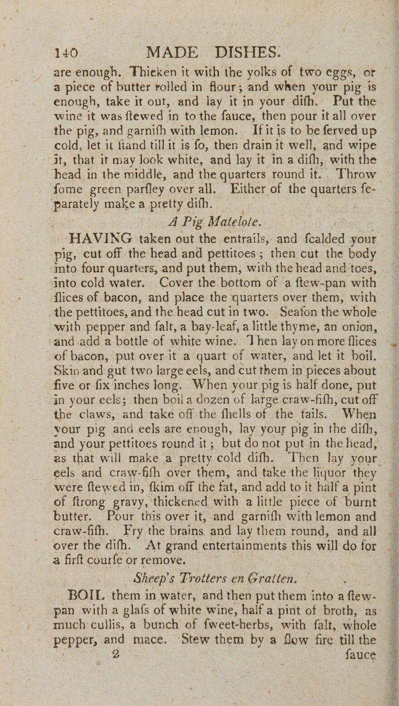are enough. Thieken it with the yolks of two eggs, or — a piece of butter rolled in flour; and when your pig is enough, take it out, and lay it in your difh. Put the wine it was {tewed in to the fauce, then pour it all over the pig, and garnifh with lemon. If it is to be ferved up cold, let it fiand till it is fo, then drain it well, and wipe it, that it may look white, and Jay it in a difh, with the head in the middle, and the quarters round it. Throw _ fome green parfley over all, Either. a me quarters fe- Parately make a pretty difh. A Pig Matelote. : HAVING taken out the entrails, and Reaklest your pig, cut off the head and pettitoes; then cut the body — into four quarters, and put them, with the head and toes, into cold water. Cover the bottom of a ftew-pan wth flices of bacon, and place the ‘quartets over them, with the pettitoes, and the head cut in two. Seafon the whole -and add a bottle of white wine.. Then lay on more flices of bacon, put over it a quart of water, and let it boil. Skin and gut two large eels, and cut them in pieces about five or fix inches long. When your pig is half done, put in your eels; then boil a dozen of large craw-fith, cut off — the claws, ay take off the fhells of the fails. When your pig and eels are enough, lay your pig in the difh, and your pettitoes round it ; but do not put in the head, as that will make a pretty cold difh. Then lay your. eels and craw-fifh over them, and take the liquor they were ftewed in, fkim off the fat, and add to it half a pint of ftrong gravy, thickened wath a little piece of ‘burnt butter.. Pour this over it, and garnifh with lemon and craw-fith. Fry the brains and lay them round, and all over the difh. At grand entertainments this will do for . a firft courfe or remove. Sheep's Frotters en Graiten. BOIL them in water, and then put them into a ftew- pan with a glafs of white wine, half a pint of broth, as much cullis, a bunch of fweet-herbs, with falt, whole pepper, and mace. Stew them by a flow fire. till the es 2 fauce