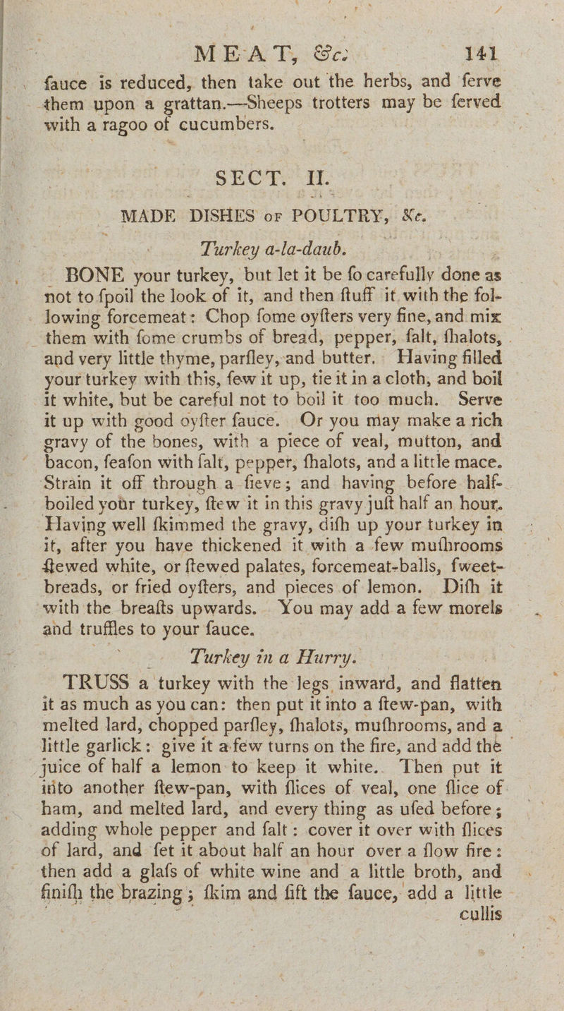 . fauce is reduced, then take out the herbs, and ferve them upon a grattan.—Sheeps trotters may be ferved _ ~ with a ragoo of cucumbers. | : ~ SECT. iT. | MADE DISHES or POULTRY, Xe. — 7 Turkey a-la-daub. - - BONE your turkey, but let it be fo carefully done as not to fpoil the look of it, and then ftuff it. with the fol- _ lowing forcemeat: Chop fome oyfters very fine, and mix _ them with fome crumbs of bread, pepper, falt, fhalots, and very little thyme, parfley, and butter. Having filled your turkey with this, few it up, tie it in a cloth, and boil it white, but be careful not to boil it too much. Serve © it up with good oyfter fauce.. Or you may make a rich bacon, feafon with falt, pepper, fhalots, and a little mace. ‘Strain it off through a fieve; and having before half- boiled yotr turkey, ftew it in this gravy jult half an hour. Having well {kimmed the gravy, difh up your turkey in it, after you have thickened it with a few muthrooms ftewed white, or {tewed palates, forcemeat-balls, fweet- breads, or fried oyfters, and pieces. of lemon. Dith it with the breafts upwards. You may adda few morels and truffles to your fauce. af Lupkey i @ Hartys . © eh TRUSS a turkey with the legs inward, and flatten it as much as you can: then put it into a ftew-pan, with melted lard, chopped parfley, fhalots, mufhrooms, and a little garlick: give it afew turns on the fire, and add the © juice of half a lemon to keep it white.. Then put it iito another ftew-pan, with flices of veal, one flice of. ham, and melted lard, and every thing as ufed before ; adding whole pepper and falt : cover it over with flices of lard, and fet it about half an hour over a flow fire: then add a glafs of white wine and a little broth, and. finifh the brazing ; fkim and fift the fauce,- add a little — ee teas cullis
