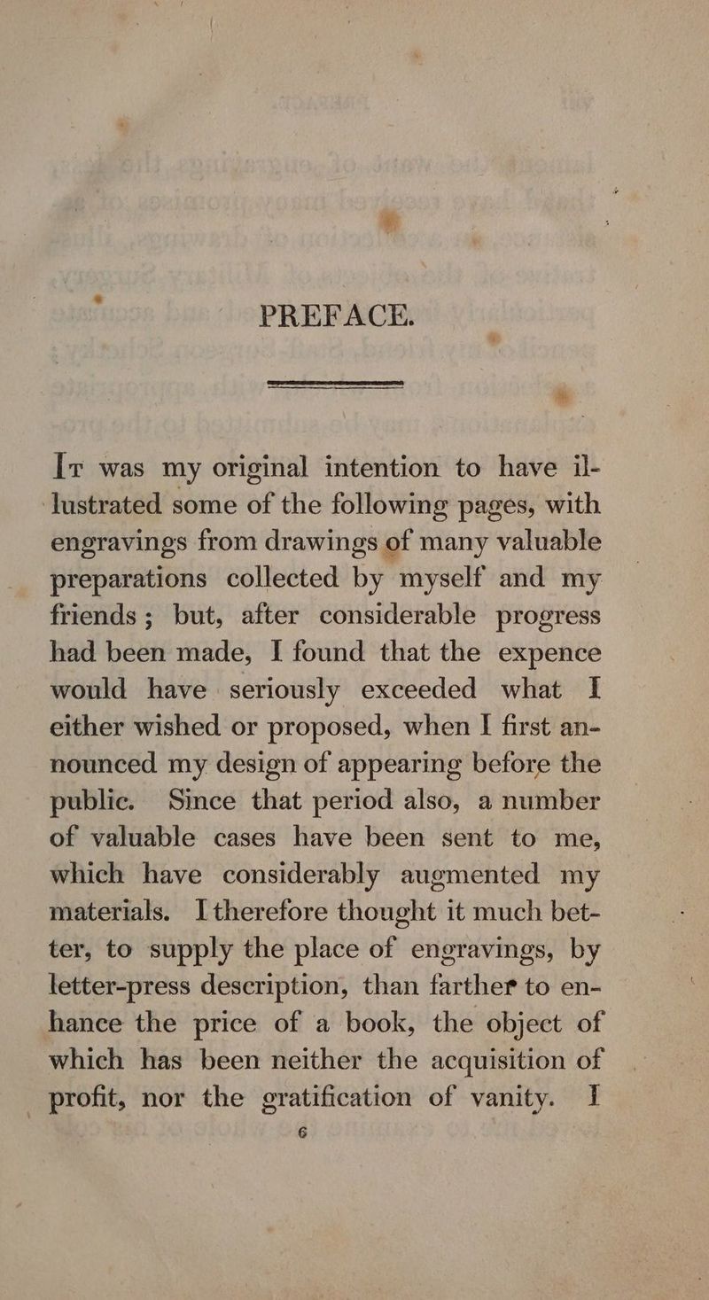 PREFACE. a Iv was my original intention to have il- lustrated some of the following pages, with engravings from drawings of many valuable preparations collected by myself and my friends; but, after considerable progress had been made, I found that the expence would have seriously exceeded what I either wished or proposed, when I first an- nounced my design of appearing before the public. Since that period also, a number of valuable cases have been sent to me, which have considerably augmented my materials. Itherefore thought it much bet- ter, to supply the place of engravings, by letter-press description, than farther to en- hance the price of a book, the object of which has been neither the acquisition of _ profit, nor the gratification of vanity. I G