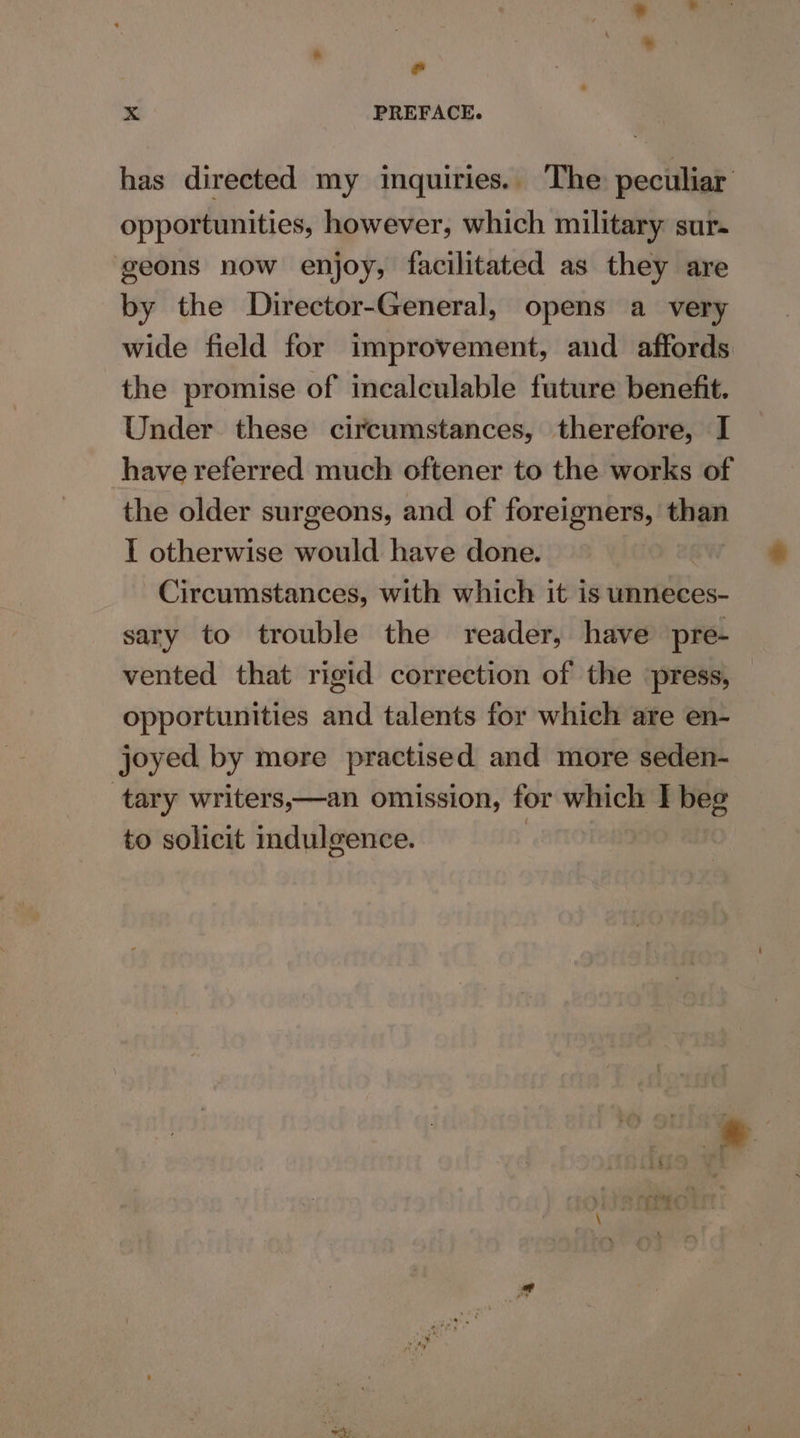 © xX PREFACE. has directed my inquiries. The peculiar opportunities, however, which military sur- geons now enjoy, facilitated as they are by the Director-General, opens a very wide field for improvement, and affords the promise of incalculable future benefit. Under these circumstances, therefore, I have referred much oftener to the works of the older surgeons, and of foreigners, than I otherwise would have done. | Circumstances, with which it is unneces- sary to trouble the reader, have pre- vented that rigid correction of the ‘press, opportunities and talents for which are en- joyed by more practised and more seden- tary writers,—an omission, for which I beg to solicit indulgence. | : %