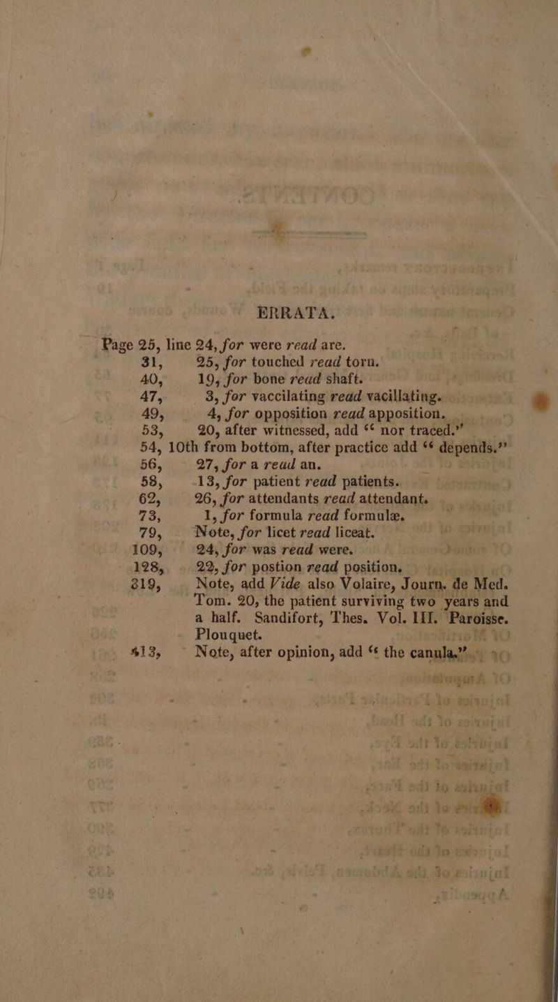 ERRATA. Page 25, line 24, for were read are. 31, 25, for touched read toru. AO, 19, for bone read shaft. mye A7, 3, for vaccilating read vacillating. 49, 4, for opposition read apposition. _ 53, 90, after witnessed, add ** nor traced.” 54, 10th from bottom, after practice add *¢ depends.” 56, 27, fora read an. 58, 13, for patient read patients. 62, 26, for attendants read attendant. . 73; 1, for formula read formule. | 79, Note, for licet read liceat. &gt; SOF 109, 24, for was read were. meet it. 128, . 22, for postion read position. att 319, Note, add Vide also Volaire, Ai ourn. de Med. Tom. 20, the patient surviving two years and a half. Sandifort, Thes. Vol. HiT. “Paroisse. : Plouquet. WO 413, ~ Note, after bs deshil so add *¢ the cana” © : me oRTS ‘pit &amp; bal t ‘ » AD CTL |