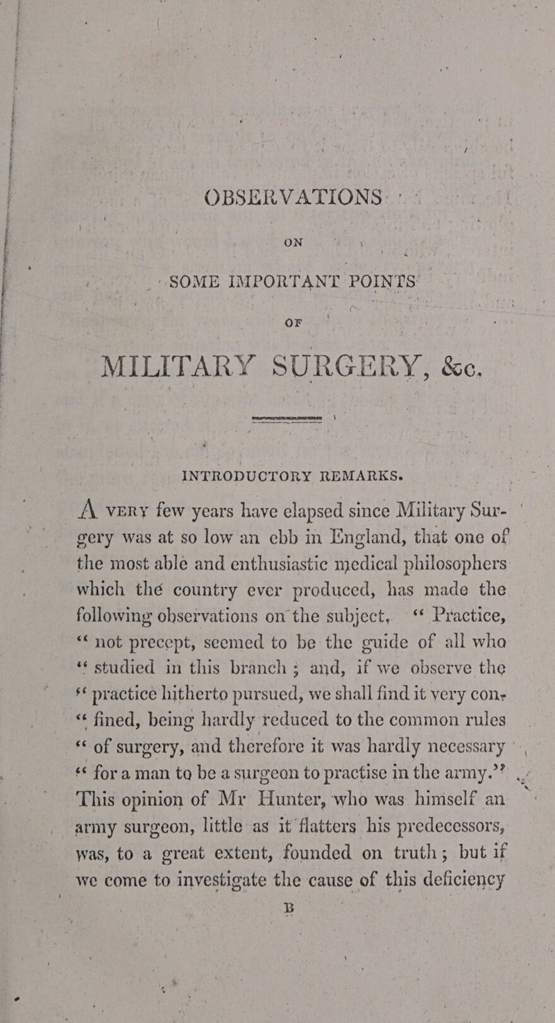 DR ee ee ante ene OBSERVATIONS: _- SOME IMPORTANT POINTS’ 3 | OF MILITARY SURGERY, &amp;e. i a] ‘ INTRODUCTORY REMARKS. A very few years have elapsed since Military Sur- gery was at so low an ebb in England, that one of the most able and enthusiastic medical philosophers which thé country ever produced, has made the following observations on the subject, ‘* Practice, *“ not precept, seemed to be the guide of all wha * studied in this branch ; and, if we observe the ** practice hitherto pursued, we shall find it very cons « fined, being hardly reduced to the common rules “ of surgery, and therefore it was hardly necessary \ « for a man to be a surgeon to practise in the army.”? .. This opinion of Mr Hunter, who was himself an army surgeon, little as it flatters his predecessors, we come to investigate the cause of this deficiency |