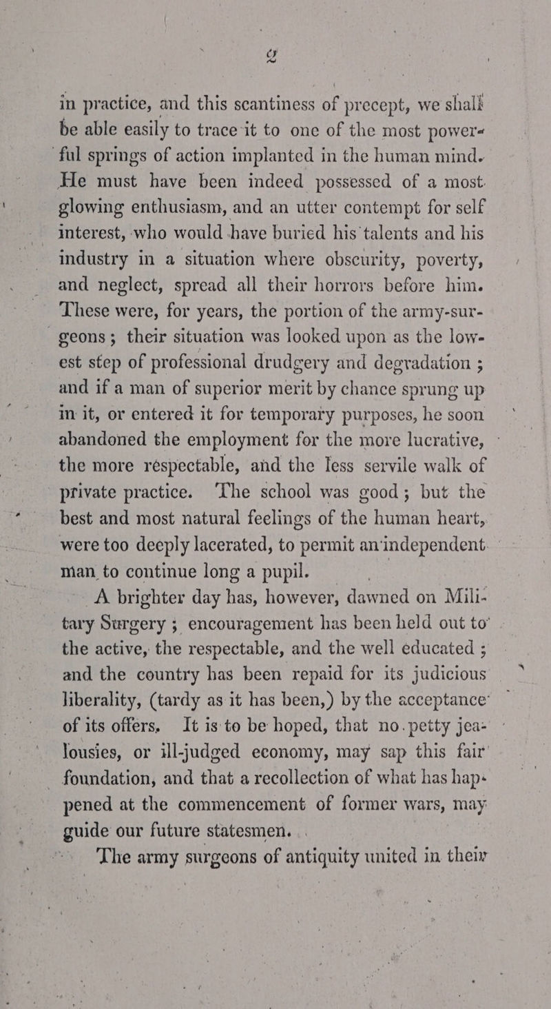 in practice, and this scantiness of precept, we e shall be able easily to trace it to one of the most power- ful springs of action implanted in the human mind. He must have been indeed possessed of a most. glowing enthusiasm, and an utter contempt for self interest, who would -have buried his’talents and his industry in a situation where obscurity, poverty, and neglect, spread all their horrors before him. These were, for years, the portion of the army-sur- -geons; their situation was looked upon as the low- est step of professional drudgery and degradation ; and if a man of superior merit by eas sprung up im it, or entered it for temporary purposes, he soon abandoned the employment for the more lucrative, — the more respectable, and the Tess servile walk of private practice. ‘The school was good; but the best and most natural feelings of the human heart, were too deeply lacerated, to permit an'independent. man _to continue long a pupil. i A brighter day has, however, dawned on Mili- tary Surgery ; encouragement has been held out to’ the active, the respectable, and the well educated ; and the country has been repaid for its judicious — liberality, (tardy as it has been,) by the acceptance’ — of its offers, It is to be hoped, that no. petty jea- Jousies, or ill-judged economy, may sap this fair’ foundation, and that a recollection of what has hap- pened at the commencement of former wars, may guide our future statesmen. The army surgeons of antiquity united in their