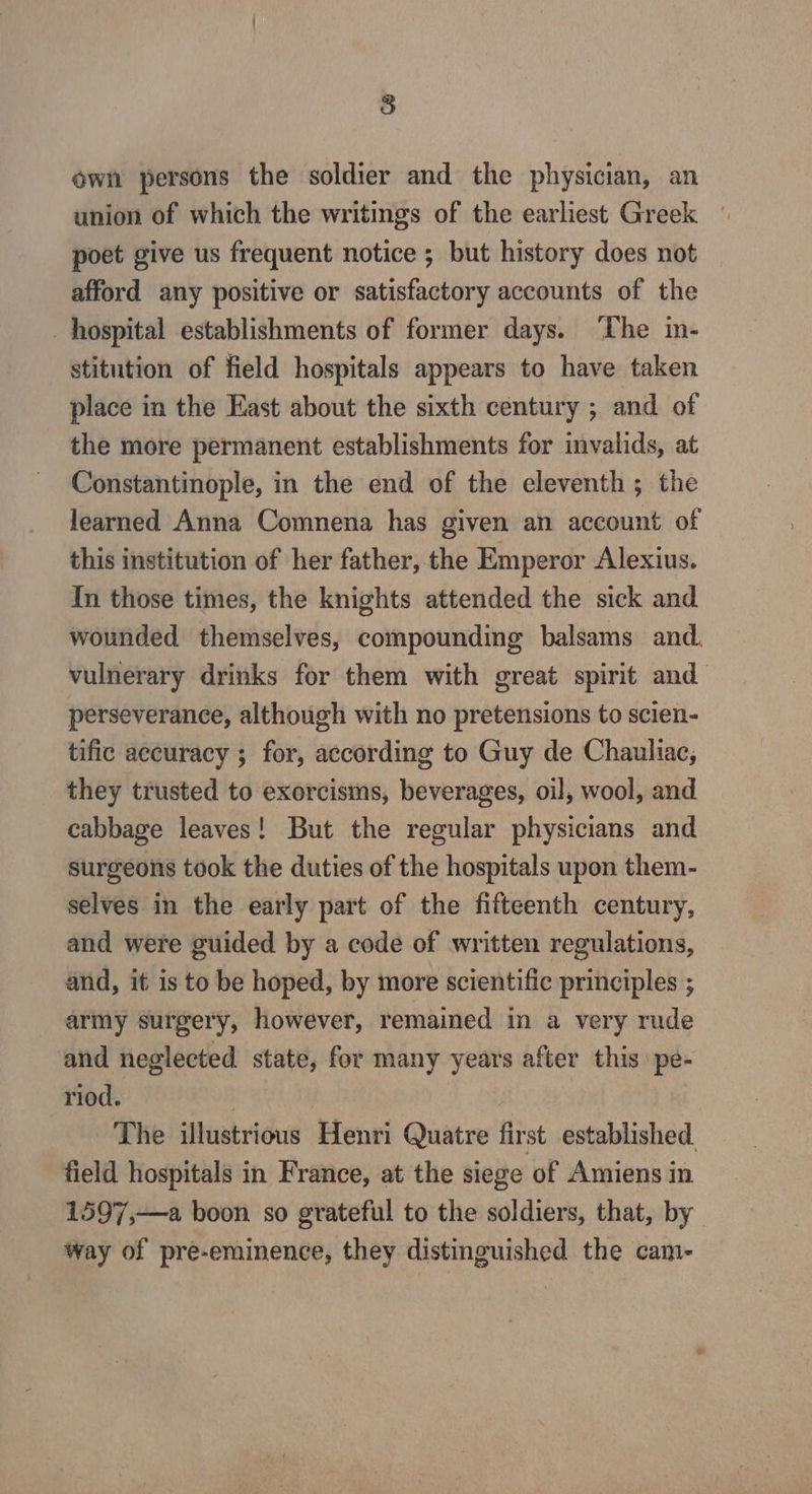 ) own persons the soldier and the physician, an union of which the writings of the earliest Greek poet give us frequent notice ; but history does not afford any positive or satisfactory accounts of the hospital establishments of former days. ‘The in- stitution of field hospitals appears to have taken place in the East about the sixth century ; and of the more permanent establishments for invalids, at Constantinople, in the end of the eleventh; the learned Anna Comnena has given an account of this institution of her father, the Emperor Alexius. In those times, the knights attended the sick and wounded themselves, compounding balsams and. vulnerary drinks for them with great spirit and perseverance, although with no pretensions to scien- tific accuracy ; for, according to Guy de Chauliac, they trusted to exorcisms, beverages, oil, wool, and cabbage leaves! But the regular physicians and surgeons took the duties of the hospitals upon them- selves in the early part of the fifteenth century, and were guided by a code of written regulations, and, it is to be hoped, by more scientific principles ; army surgery, however, remained in a very rude and neglected state, for many years after this pe- riod. | | The illustrious Henri Quatre first established, field hospitals in France, at the siege of Amiens in 1597,—a boon so grateful to the soldiers, that, by way of pre-eminence, they distinguished the cam-