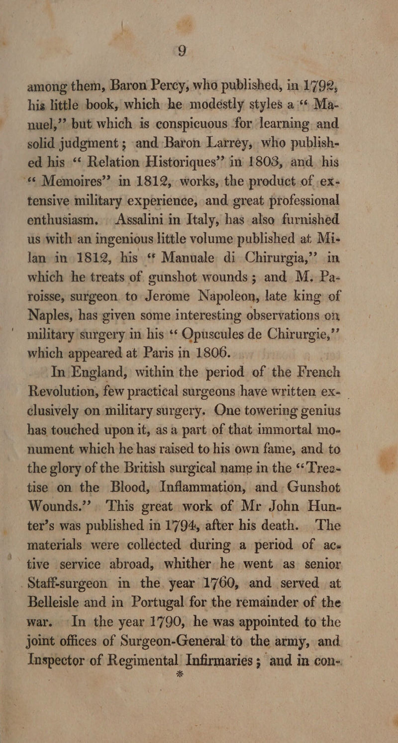 among them, Baron Percy, who published, in 1792, his little book, which he modestly styles a ** Ma- nuel,’? but which is conspicuous for learning and solid judgment; and Baron Larrey, who publish- ed his ‘‘ Relation Historiques’’ in 1803, and his “© Memoires” in 1812, works, the product of ex- tensive military experience, and great professional enthusiasm. Assalini in Italy, has also furnished us with an ingenious little volume published at Mi- lan in 1812, his ‘* Manuale di Chirurgia,’”’ in which he treats of gunshot wounds; and M. Pa- roisse, surgeon. to Jerome Napoleon, late king of Naples, has given some interesting observations on military surgery in his ‘* Opuscules de Chirurgie,”’ which appeared at Paris in 1806. In England, within the period of the French clusively on military surgery. One towering genius has touched upon it, as a part of that immortal mo- nument which he has raised to his own fame, and. to the glory of the British surgical name in the ‘‘Trea- tise on the Blood, Inflammation, and Gunshot Wounds.” This great work of Mr John Hun- ter’s was published in 1794, after his death. The materials were collected during a period of ace tive service abroad, whither he went as senior _. Staff-surgeon in the, year 1760, and served at Belleisle and in Portugal for the remainder of the war. In the year 1790, he was appointed. to the joint offices of Surgeon-General to the army, and