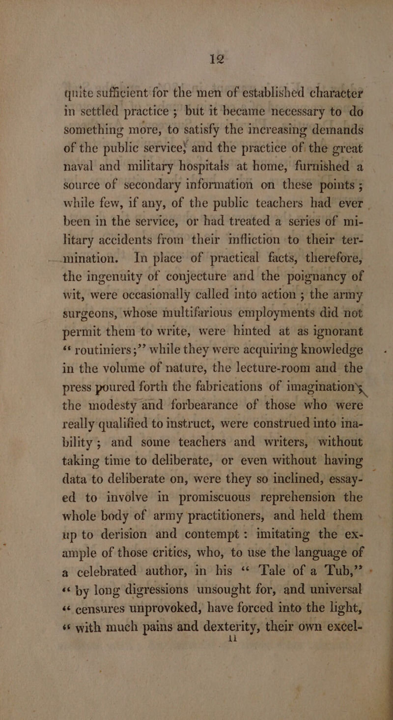 quite sufficient for the men of established character in settled practice ; but it hecame necessary to do something more, to satisfy the iner easing demands of the public service; and the practice of, the great naval and military hospitals at home, rude a source of secondary information on these points ; while few, if « any, of the public teachers had ever | been in the service, or had treated a series of mi- litary accidents from their mfliction to their ter- mination. In place of practical facts, therefore, the ingenuity of conjecture and the poignancy of wit, were occasionally called into action ; the army surgeons, whose multifarious employments did not permit them to write, were hinted at as ignorant ‘* routiniers;”’ while they were acquiring knowledge in the volume of nature, the lecture-room and the press poured forth the fabrications of imagination the modesty and forbearance of those who were really qualified to instruct, were construed into ina- bility; and some teachers and writers, without taking time to deliberate, or even without having data to deliberate on, were they so inclined, essay- ed to involve in promiscuous reprehension the whole body of army practitioners, and held them up to derision and contempt: imitating the ex- ample of those critics, who, to use the isagilage of a celebrated author, in his “ Tale of a Tub,” ‘« by long digressions unsought for, and universal &lt;&lt; censures provoked, have forced into the light, * with much pains and agi their own excel-