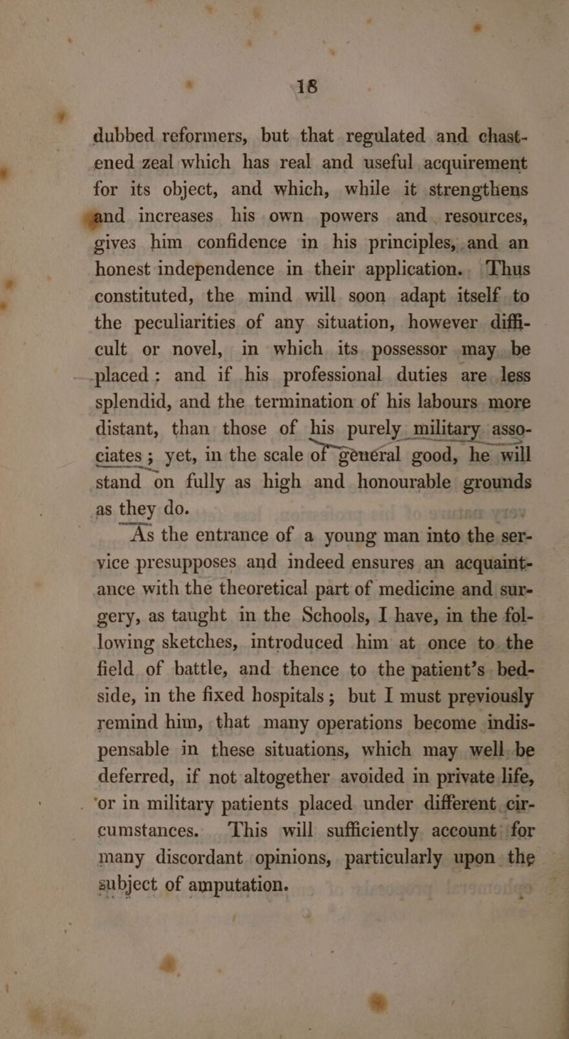 dubbed reformers, but that regulated and chast- ened zeal which has real and useful acquirement for its object, and which, while it strengthens yand increases his own powers and . resources, gives him confidence in_ his principles, and an honest independence in their application.. Thus constituted, the mind will soon adapt itself to the peculiarities of any situation, however difi- cult or novel, in which its. possessor may, be placed; and if his professional duties are less splendid, and the termination of his labours more distant, than those of his purely military asso- ciates ; yet, in the scale of general good, he will stand on fully as high and honourable grounds as they do. 5 As the entrance of a young man into the ser- vice presupposes and indeed ensures an acquaint- ance with the theoretical part of medicine and sur- gery, as taught in the Schools, I have, in the fol- lowing sketches, introduced him at once to the field of battle, and thence to the patient’s bed- side, in the fixed hospitals; but I must previously remind him, that many operations become indis- pensable in these situations, which may well. be deferred, if not altogether avoided in private life, _ or in military patients placed under different. cir- cumstances. This will sufficiently account: for many discordant opinions, particularly upon. the subject of amputation. j +