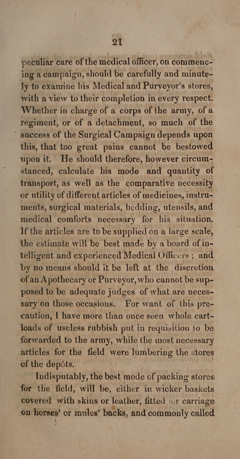 2t peculiar care of the medical officer, on commenc-' ing a campaign, should be carefully and minute- ly to examine his Medical and Purveyor’s stores, with a view to their completion in every respect. - Whether in charge of a corps of the army, of a regiment, or of a detachment, so much of the ' success of the Surgical Campaign depends upon this, that too great pains cannot be bestowed upon it. He should therefore, however. circum- stanced, calculate his mode and quantity of transport, as well as the comparative necessity or utility of different articles of medicines, instru- ments, surgical materials, bedding, utensils, and medical comforts necessary for his situation. If the articles are to be supplied on a large scale, the estimate will be best made by a board of in- telligent and experienced Medical Officers ; and ‘by no means should it be left at the discretion ofan Apothecary or Purveyor, who cannot be sup- posed to be adequate judges of what are neces- sary on those occasions. For want of this pre- caution, | have more than once seen whole cart- loads of useless rubbish put in requisition to be forwarded to the army, while the most necessary articles for the field were lumbering the stores of the depots. Indisputably, the best at of packing stores for the field, will be, either in wicker baskets covered with skins or leather, fitted ior carriage on horses’ or mules’ backs, and commonly called