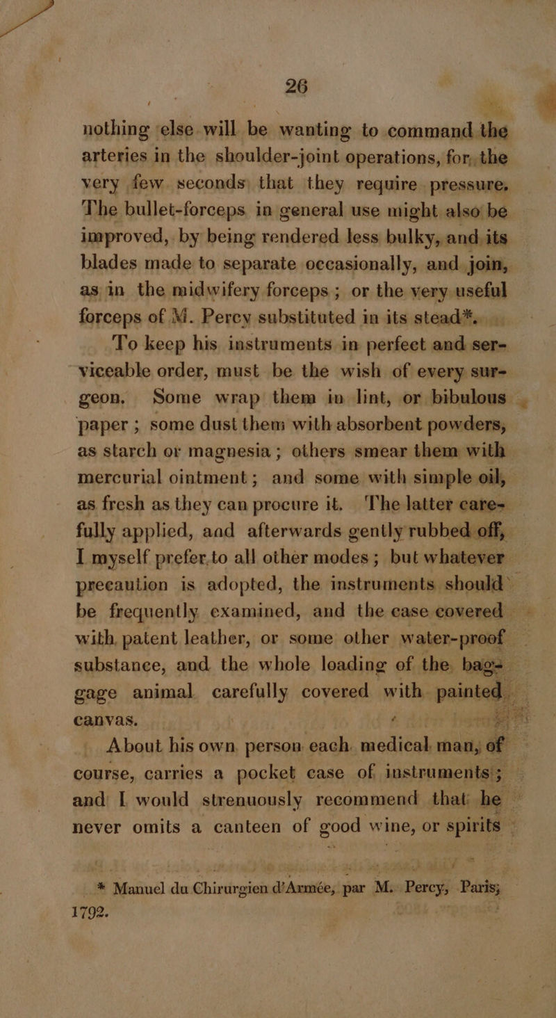 nothing ‘else will be wanting to command. the arteries in the shoulder-joint operations, for, the very few. seconds) that they require. pressure, The bullet-forceps. in general use might also be improved, by being rendered less bulky, and. its blades made to separate occasionally, and. join, as in the midwifery forceps; or the very useful forceps of M. Percy substituted in its stead*., To keep his instruments in perfect and ser- viceable order, must be the wish of every sur- geon, Some wrap them in lint, or bibulous | paper ; some dust them with absorbent powders, as starch or magnesia ; others smear them with mercurial ointment; and some with simple oil, as fresh as they can procure it. The latter care-_ fully applied, aad afterwards gently rubbed off, I myself prefer.to all other modes; but whatever — precaution is adopted, the Perales 9 be frequently examined, and the ease covered — with, patent leather, or some other water-proof _ substance, and the whole loading of the. bags gage animal carefully covered with painted canvas. | A habe tat ye About his own, person. each. medical man, of — course, carries a pocket case of instruments'; and: L would strenuously recommend that he never omits a canteen oF good wine, or r spirits | Lae Manuel sbi Chir urgien -didoodiesi par M. Perey, Pass, 1792. é'