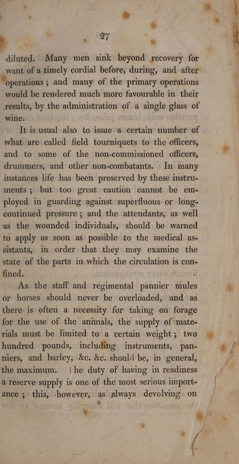 : te * J 4, ‘ wr &amp; diluted. Many men sink beyond recovery for want of a timely cordial before, during, and after’ operations ; and many of the primary operations would be rendered much more favourable in their results, by the administration of a single glass of wine. | | It is usual also to issue a certain number of what are called field tourniquets to the officers, and to some of the non-commissioned officers, drummers, and other non-combatants. In many instances life has been preserved by these instru- ments ; but too great caution cannot be em- ployed in guarding against superfluous: or long- continued pressure ; and the attendants, as well as the wounded individuals, should be warned to apply as soon as possible to the medical as- sistants, im order that they may examine the state of the parts in which the circulation is con- fined. | are As the staff and regimental pannier mules or horses should never be overloaded, and as there is often a necessity for taking on forage for the use of the animals, the supply of mate- rials must be limited to a certain weight; two hundred pounds, including instruments, pan- niers, and barley, &amp;c. &amp;c. should be, in general, the maximum. ihe duty of having in readiness a reserve supply is one of the most serious import- ance ; this, -however, as always devolving on sm