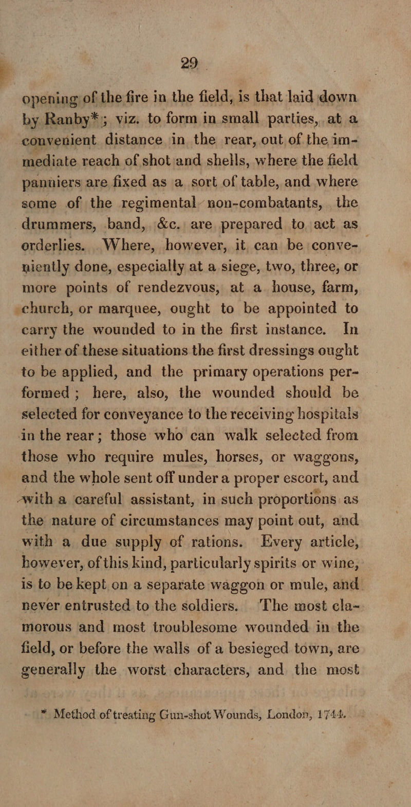 opening of the fire in the field, is that laid down by Ranby*,; viz. to form in small parties, at a convenient distance in the rear, out of the im- mediate reach of shot :and shells, where the field panniers are fixed as a sort of table, and where some of the regimental non-combatants, . the drummers, band, &amp;c. are prepared to. act as orderlies. Where, however, it can be conve-— niently done, especially at a siege, two, three, or more points of rendezvous, at a. house, farm, church, or marquee, ought to be appointed to carry the wounded to in the first instance. In either of these situations the first dressings ought to be applied, and the primary operations per-_ formed; here, also, the wounded should be selected for conveyance to the receiving hospitals in the rear; those who can walk selected from those who require mules, horses, or waggons, and the whole sent off under a proper escort, and avith a careful assistant, in such proportions as the nature of circumstances may point out, and with a due supply of rations. Every article, however, of this kind, particularly spirits or wine, is to be kept on a separate waggon or mule, and never entrusted to the soldiers. The most cla- morous and most troublesome wounded in the field, or before the wails of a besieged town, are generally the worst characters, and the most ™ Method of treating Gun-shot Wounds, London, 1744.