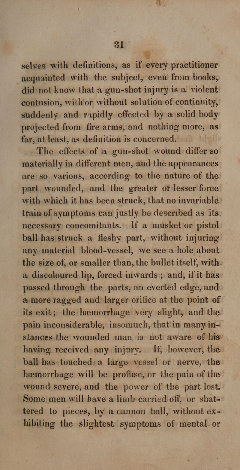 53 a selves with definitions, as if every practitioner acquainted with the subject, even from books, did not know that a gun-shot injury isa violent - eontusion, with or without solution of continuity, suddenly and rapidly effected by a solid body projected from fire arms, and nothing more, as far, at least, as definition is concerned. The effects of a gun-shot wound differ so materially in different men, and the appearances are so various, according. to the nature of the part wounded, and the greater or-lesser force with which it has been struck, that no invariable’ train of symptoms can justly be deseribed as its. necessary concomitants. if a musket or pistol ball has struck a fleshy part, without injuring any: material blood-vessel, we see a hole about. the size of, or smaller than, the bullet itself, with. a discoloured lip, forced inwards; and, if it has passed through the parts, an everted edge, and: a more ragged and) larger orifice at the point of its exit; the hemorrhage very slight, and the pain inconsiderable, insomuch, that in many in- stances the wounded man is not aware of his» . having received any injury. If, however, the. ball has. touched«a large vessel or nerve, the hemorrhage will be profuse, or the pain of the wound severe, and the power of the part lost. Some men will have a limb carried off, or shat- tered to pieces, by acannon ball, without ex- hibiting the slightest symptoms of mental. or