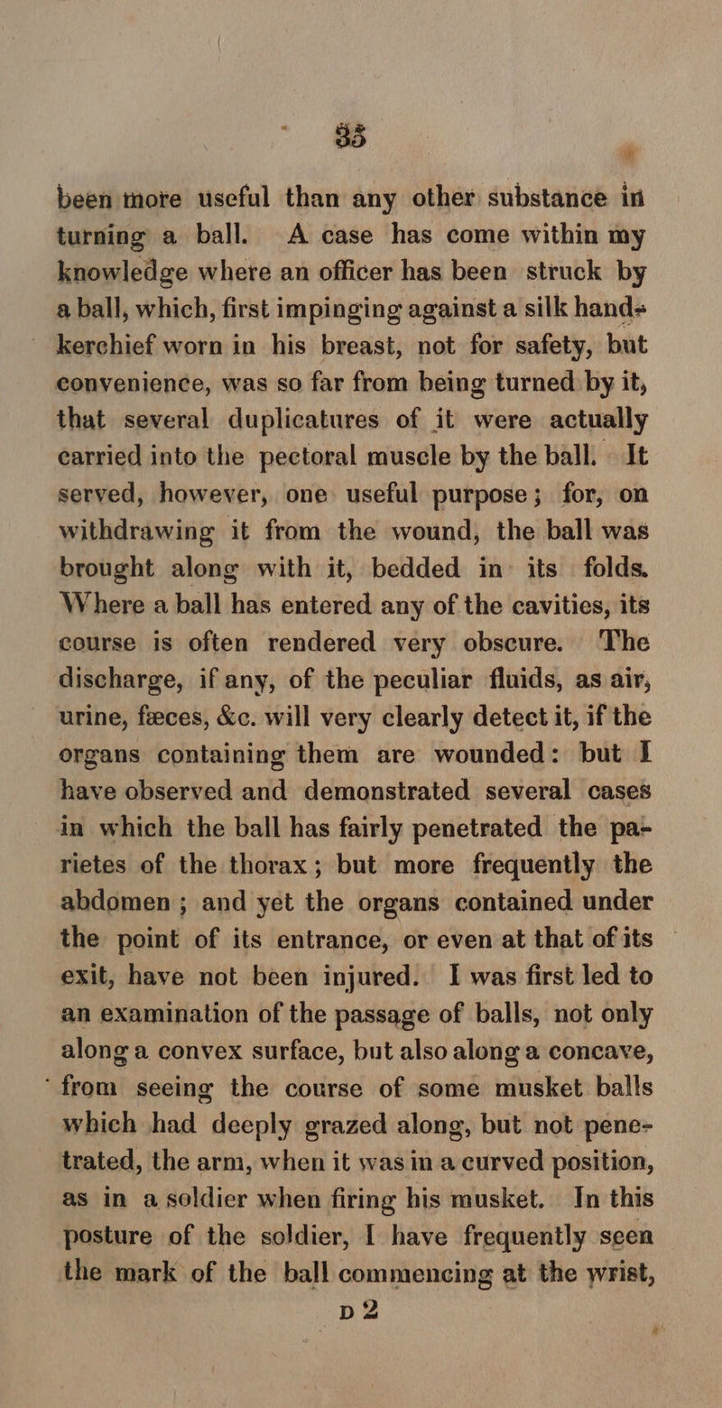 been more useful than any other substance in turning a ball. A case has come within my knowledge where an officer has been struck by a ball, which, first impinging against a silk hand= _ kerchief worn in his breast, not for safety, but convenience, was so far from being turned by it, that several duplicatures of it were actually earried into the pectoral muscle by the ball. | It served, however, one useful purpose; for, on withdrawing it from the wound, the ball was brought along with it, bedded in its folds. Where a ball has entered any of the cavities, its course is often rendered very obscure. The discharge, if any, of the peculiar fluids, as air, urine, feces, &amp;c. will very clearly detect it, if the organs containing them are wounded: but | have observed and demonstrated several cases in which the ball has fairly penetrated the pa- rietes of the thorax; but more frequently the abdomen ; and yet the organs contained under the point of its entrance, or even at that of its © exit, have not been injured. I was first led to an examination of the passage of balls, not only along a convex surface, but also along a concave, ‘from seeing the course of some musket balls which had deeply grazed along, but not pene- trated, the arm, when it was in a curved position, as in a soldier when firing his musket. In this posture of the soldier, I have frequently seen the mark of the ball commencing at the wrist, D2 b *